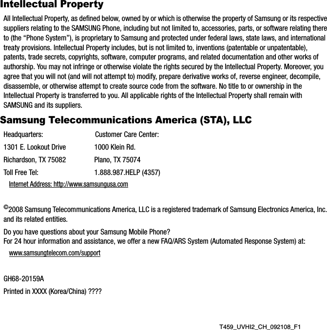 T459_UVHI2_CH_092108_F1Intellectual PropertyAll Intellectual Property, as defined below, owned by or which is otherwise the property of Samsung or its respective suppliers relating to the SAMSUNG Phone, including but not limited to, accessories, parts, or software relating there to (the “Phone System”), is proprietary to Samsung and protected under federal laws, state laws, and international treaty provisions. Intellectual Property includes, but is not limited to, inventions (patentable or unpatentable), patents, trade secrets, copyrights, software, computer programs, and related documentation and other works of authorship. You may not infringe or otherwise violate the rights secured by the Intellectual Property. Moreover, you agree that you will not (and will not attempt to) modify, prepare derivative works of, reverse engineer, decompile, disassemble, or otherwise attempt to create source code from the software. No title to or ownership in the Intellectual Property is transferred to you. All applicable rights of the Intellectual Property shall remain with SAMSUNG and its suppliers.Samsung Telecommunications America (STA), LLCHeadquarters: Customer Care Center:1301 E. Lookout Drive 1000 Klein Rd.Richardson, TX 75082 Plano, TX 75074Toll Free Tel:  1.888.987.HELP (4357)Internet Address: http://www.samsungusa.com©2008 Samsung Telecommunications America, LLC is a registered trademark of Samsung Electronics America, Inc. and its related entities.Do you have questions about your Samsung Mobile Phone? For 24 hour information and assistance, we offer a new FAQ/ARS System (Automated Response System) at:www.samsungtelecom.com/supportGH68-20159APrinted in XXXX (Korea/China) ????