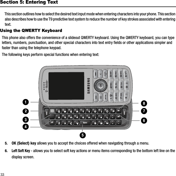 33Section 5: Entering TextThis section outlines how to select the desired text input mode when entering characters into your phone. This section also describes how to use the T9 predictive text system to reduce the number of key strokes associated with entering text.Using the QWERTY KeyboardThis phone also offers the convenience of a slideout QWERTY keyboard. Using the QWERTY keyboard, you can type letters, numbers, punctuation, and other special characters into text entry fields or other applications simpler and faster than using the telephone keypad.The following keys perform special functions when entering text:5. OK (Select) key allows you to accept the choices offered when navigating through a menu.6.Left Soft Key - allows you to select soft key actions or menu items corresponding to the bottom left line on the display screen.1111314151617218
