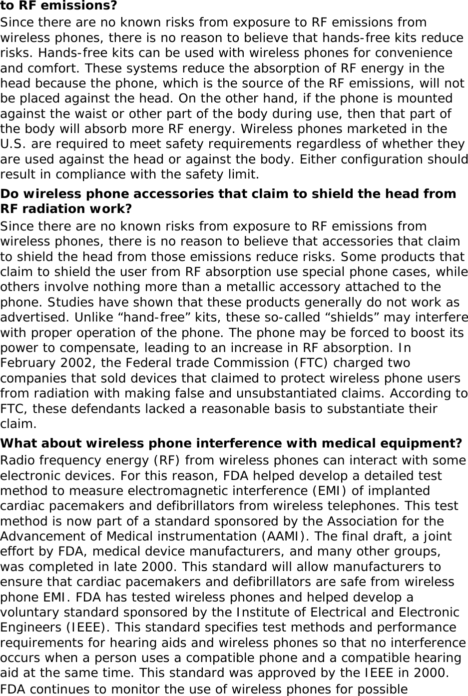 to RF emissions? Since there are no known risks from exposure to RF emissions from wireless phones, there is no reason to believe that hands-free kits reduce risks. Hands-free kits can be used with wireless phones for convenience and comfort. These systems reduce the absorption of RF energy in the head because the phone, which is the source of the RF emissions, will not be placed against the head. On the other hand, if the phone is mounted against the waist or other part of the body during use, then that part of the body will absorb more RF energy. Wireless phones marketed in the U.S. are required to meet safety requirements regardless of whether they are used against the head or against the body. Either configuration should result in compliance with the safety limit. Do wireless phone accessories that claim to shield the head from RF radiation work? Since there are no known risks from exposure to RF emissions from wireless phones, there is no reason to believe that accessories that claim to shield the head from those emissions reduce risks. Some products that claim to shield the user from RF absorption use special phone cases, while others involve nothing more than a metallic accessory attached to the phone. Studies have shown that these products generally do not work as advertised. Unlike “hand-free” kits, these so-called “shields” may interfere with proper operation of the phone. The phone may be forced to boost its power to compensate, leading to an increase in RF absorption. In February 2002, the Federal trade Commission (FTC) charged two companies that sold devices that claimed to protect wireless phone users from radiation with making false and unsubstantiated claims. According to FTC, these defendants lacked a reasonable basis to substantiate their claim. What about wireless phone interference with medical equipment? Radio frequency energy (RF) from wireless phones can interact with some electronic devices. For this reason, FDA helped develop a detailed test method to measure electromagnetic interference (EMI) of implanted cardiac pacemakers and defibrillators from wireless telephones. This test method is now part of a standard sponsored by the Association for the Advancement of Medical instrumentation (AAMI). The final draft, a joint effort by FDA, medical device manufacturers, and many other groups, was completed in late 2000. This standard will allow manufacturers to ensure that cardiac pacemakers and defibrillators are safe from wireless phone EMI. FDA has tested wireless phones and helped develop a voluntary standard sponsored by the Institute of Electrical and Electronic Engineers (IEEE). This standard specifies test methods and performance requirements for hearing aids and wireless phones so that no interference occurs when a person uses a compatible phone and a compatible hearing aid at the same time. This standard was approved by the IEEE in 2000. FDA continues to monitor the use of wireless phones for possible 