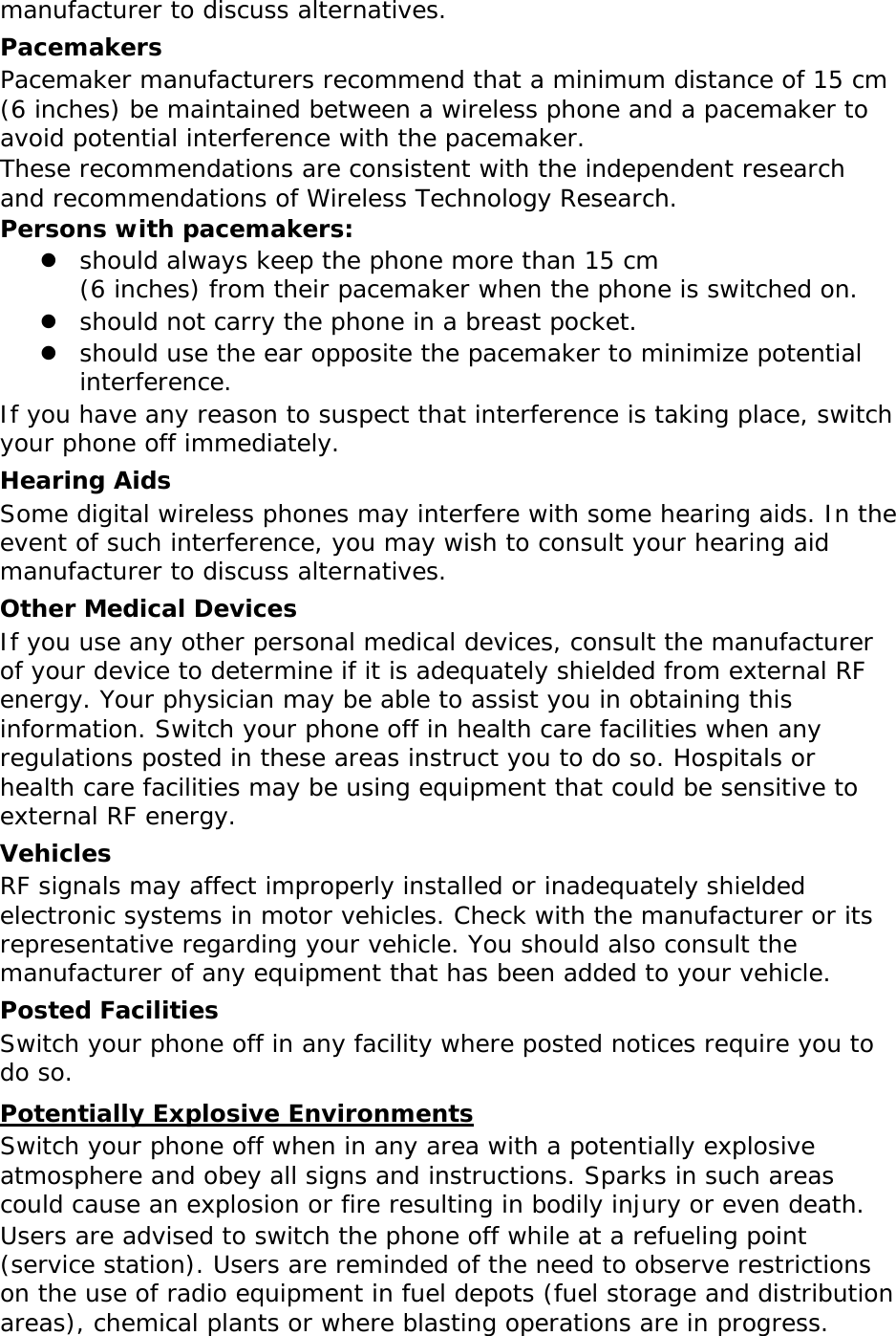 manufacturer to discuss alternatives. Pacemakers Pacemaker manufacturers recommend that a minimum distance of 15 cm (6 inches) be maintained between a wireless phone and a pacemaker to avoid potential interference with the pacemaker. These recommendations are consistent with the independent research and recommendations of Wireless Technology Research. Persons with pacemakers:  should always keep the phone more than 15 cm  (6 inches) from their pacemaker when the phone is switched on.  should not carry the phone in a breast pocket.  should use the ear opposite the pacemaker to minimize potential interference. If you have any reason to suspect that interference is taking place, switch your phone off immediately. Hearing Aids Some digital wireless phones may interfere with some hearing aids. In the event of such interference, you may wish to consult your hearing aid manufacturer to discuss alternatives. Other Medical Devices If you use any other personal medical devices, consult the manufacturer of your device to determine if it is adequately shielded from external RF energy. Your physician may be able to assist you in obtaining this information. Switch your phone off in health care facilities when any regulations posted in these areas instruct you to do so. Hospitals or health care facilities may be using equipment that could be sensitive to external RF energy. Vehicles RF signals may affect improperly installed or inadequately shielded electronic systems in motor vehicles. Check with the manufacturer or its representative regarding your vehicle. You should also consult the manufacturer of any equipment that has been added to your vehicle. Posted Facilities Switch your phone off in any facility where posted notices require you to do so. Potentially Explosive Environments Switch your phone off when in any area with a potentially explosive atmosphere and obey all signs and instructions. Sparks in such areas could cause an explosion or fire resulting in bodily injury or even death. Users are advised to switch the phone off while at a refueling point (service station). Users are reminded of the need to observe restrictions on the use of radio equipment in fuel depots (fuel storage and distribution areas), chemical plants or where blasting operations are in progress. 