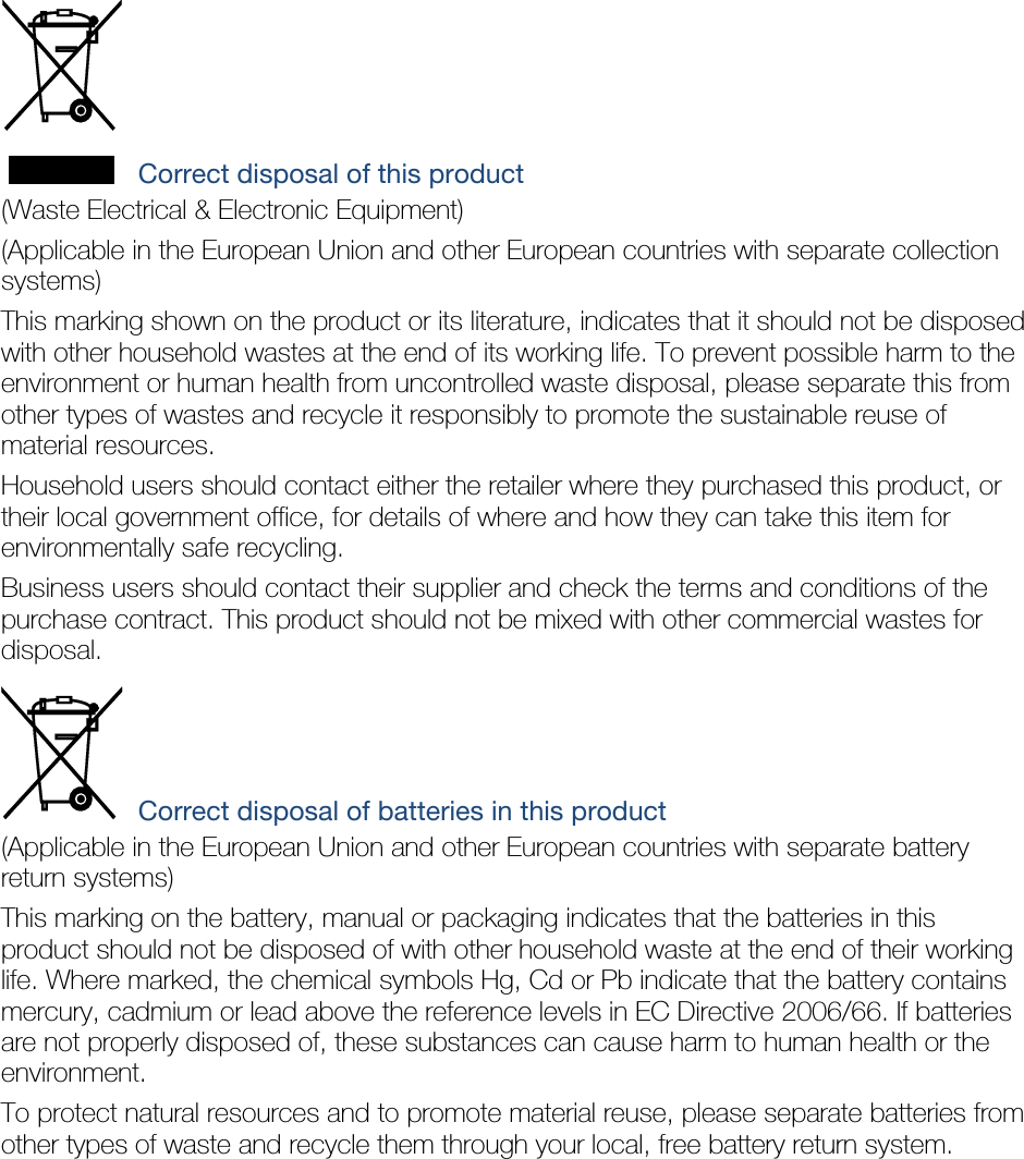  Correct disposal of this product (Waste Electrical &amp; Electronic Equipment) (Applicable in the European Union and other European countries with separate collection systems) This marking shown on the product or its literature, indicates that it should not be disposed with other household wastes at the end of its working life. To prevent possible harm to the environment or human health from uncontrolled waste disposal, please separate this from other types of wastes and recycle it responsibly to promote the sustainable reuse of material resources. Household users should contact either the retailer where they purchased this product, or their local government office, for details of where and how they can take this item for environmentally safe recycling. Business users should contact their supplier and check the terms and conditions of the purchase contract. This product should not be mixed with other commercial wastes for disposal.  Correct disposal of batteries in this product (Applicable in the European Union and other European countries with separate battery return systems) This marking on the battery, manual or packaging indicates that the batteries in this product should not be disposed of with other household waste at the end of their working life. Where marked, the chemical symbols Hg, Cd or Pb indicate that the battery contains mercury, cadmium or lead above the reference levels in EC Directive 2006/66. If batteries are not properly disposed of, these substances can cause harm to human health or the environment. To protect natural resources and to promote material reuse, please separate batteries from other types of waste and recycle them through your local, free battery return system. 