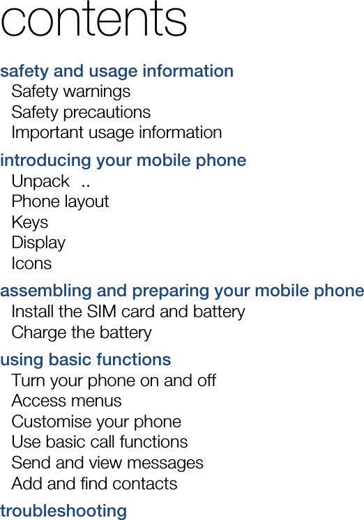  contents safety and usage information     Safety warnings     Safety precautions     Important usage information    introducing your mobile phone     Unpack  ..  Phone layout     Keys  Display  Icons assembling and preparing your mobile phone     Install the SIM card and battery     Charge the battery     using basic functions     Turn your phone on and off     Access menus     Customise your phone     Use basic call functions     Send and view messages     Add and find contacts     troubleshooting     