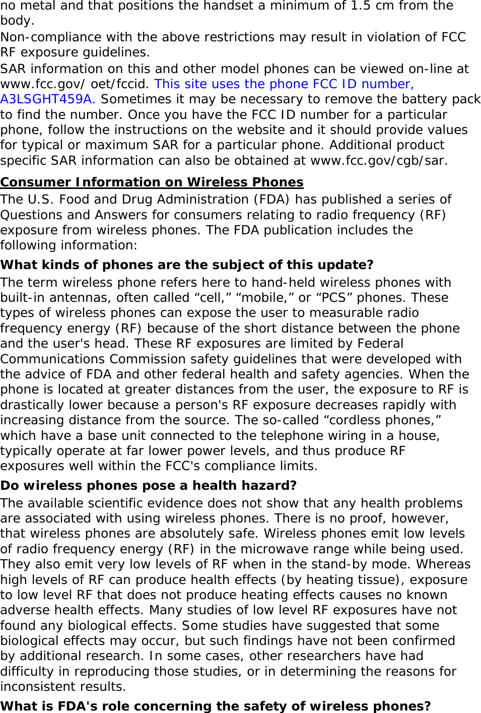 no metal and that positions the handset a minimum of 1.5 cm from the body.  Non-compliance with the above restrictions may result in violation of FCC RF exposure guidelines. SAR information on this and other model phones can be viewed on-line at www.fcc.gov/ oet/fccid. This site uses the phone FCC ID number, A3LSGHT459A. Sometimes it may be necessary to remove the battery pack to find the number. Once you have the FCC ID number for a particular phone, follow the instructions on the website and it should provide values for typical or maximum SAR for a particular phone. Additional product specific SAR information can also be obtained at www.fcc.gov/cgb/sar. Consumer Information on Wireless Phones The U.S. Food and Drug Administration (FDA) has published a series of Questions and Answers for consumers relating to radio frequency (RF) exposure from wireless phones. The FDA publication includes the following information: What kinds of phones are the subject of this update? The term wireless phone refers here to hand-held wireless phones with built-in antennas, often called “cell,” “mobile,” or “PCS” phones. These types of wireless phones can expose the user to measurable radio frequency energy (RF) because of the short distance between the phone and the user&apos;s head. These RF exposures are limited by Federal Communications Commission safety guidelines that were developed with the advice of FDA and other federal health and safety agencies. When the phone is located at greater distances from the user, the exposure to RF is drastically lower because a person&apos;s RF exposure decreases rapidly with increasing distance from the source. The so-called “cordless phones,” which have a base unit connected to the telephone wiring in a house, typically operate at far lower power levels, and thus produce RF exposures well within the FCC&apos;s compliance limits. Do wireless phones pose a health hazard? The available scientific evidence does not show that any health problems are associated with using wireless phones. There is no proof, however, that wireless phones are absolutely safe. Wireless phones emit low levels of radio frequency energy (RF) in the microwave range while being used. They also emit very low levels of RF when in the stand-by mode. Whereas high levels of RF can produce health effects (by heating tissue), exposure to low level RF that does not produce heating effects causes no known adverse health effects. Many studies of low level RF exposures have not found any biological effects. Some studies have suggested that some biological effects may occur, but such findings have not been confirmed by additional research. In some cases, other researchers have had difficulty in reproducing those studies, or in determining the reasons for inconsistent results. What is FDA&apos;s role concerning the safety of wireless phones? 