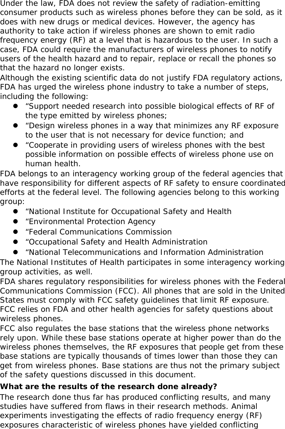Under the law, FDA does not review the safety of radiation-emitting consumer products such as wireless phones before they can be sold, as it does with new drugs or medical devices. However, the agency has authority to take action if wireless phones are shown to emit radio frequency energy (RF) at a level that is hazardous to the user. In such a case, FDA could require the manufacturers of wireless phones to notify users of the health hazard and to repair, replace or recall the phones so that the hazard no longer exists. Although the existing scientific data do not justify FDA regulatory actions, FDA has urged the wireless phone industry to take a number of steps, including the following:  “Support needed research into possible biological effects of RF of the type emitted by wireless phones;  “Design wireless phones in a way that minimizes any RF exposure to the user that is not necessary for device function; and  “Cooperate in providing users of wireless phones with the best possible information on possible effects of wireless phone use on human health. FDA belongs to an interagency working group of the federal agencies that have responsibility for different aspects of RF safety to ensure coordinated efforts at the federal level. The following agencies belong to this working group:  “National Institute for Occupational Safety and Health  “Environmental Protection Agency  “Federal Communications Commission  “Occupational Safety and Health Administration  “National Telecommunications and Information Administration The National Institutes of Health participates in some interagency working group activities, as well. FDA shares regulatory responsibilities for wireless phones with the Federal Communications Commission (FCC). All phones that are sold in the United States must comply with FCC safety guidelines that limit RF exposure. FCC relies on FDA and other health agencies for safety questions about wireless phones. FCC also regulates the base stations that the wireless phone networks rely upon. While these base stations operate at higher power than do the wireless phones themselves, the RF exposures that people get from these base stations are typically thousands of times lower than those they can get from wireless phones. Base stations are thus not the primary subject of the safety questions discussed in this document. What are the results of the research done already? The research done thus far has produced conflicting results, and many studies have suffered from flaws in their research methods. Animal experiments investigating the effects of radio frequency energy (RF) exposures characteristic of wireless phones have yielded conflicting 