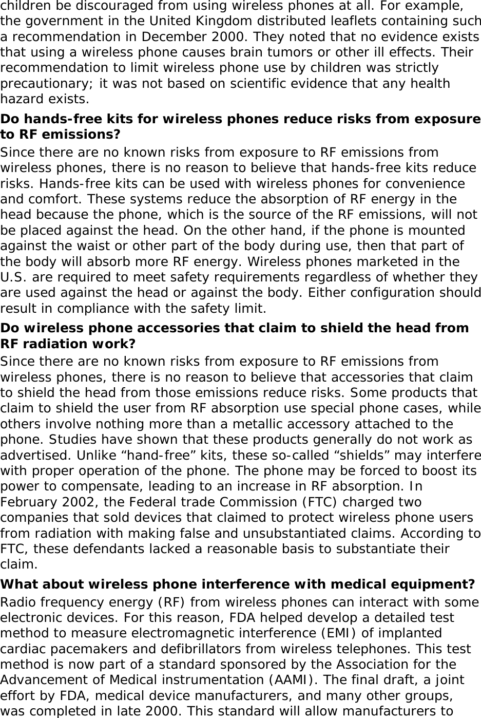 children be discouraged from using wireless phones at all. For example, the government in the United Kingdom distributed leaflets containing such a recommendation in December 2000. They noted that no evidence exists that using a wireless phone causes brain tumors or other ill effects. Their recommendation to limit wireless phone use by children was strictly precautionary; it was not based on scientific evidence that any health hazard exists.  Do hands-free kits for wireless phones reduce risks from exposure to RF emissions? Since there are no known risks from exposure to RF emissions from wireless phones, there is no reason to believe that hands-free kits reduce risks. Hands-free kits can be used with wireless phones for convenience and comfort. These systems reduce the absorption of RF energy in the head because the phone, which is the source of the RF emissions, will not be placed against the head. On the other hand, if the phone is mounted against the waist or other part of the body during use, then that part of the body will absorb more RF energy. Wireless phones marketed in the U.S. are required to meet safety requirements regardless of whether they are used against the head or against the body. Either configuration should result in compliance with the safety limit. Do wireless phone accessories that claim to shield the head from RF radiation work? Since there are no known risks from exposure to RF emissions from wireless phones, there is no reason to believe that accessories that claim to shield the head from those emissions reduce risks. Some products that claim to shield the user from RF absorption use special phone cases, while others involve nothing more than a metallic accessory attached to the phone. Studies have shown that these products generally do not work as advertised. Unlike “hand-free” kits, these so-called “shields” may interfere with proper operation of the phone. The phone may be forced to boost its power to compensate, leading to an increase in RF absorption. In February 2002, the Federal trade Commission (FTC) charged two companies that sold devices that claimed to protect wireless phone users from radiation with making false and unsubstantiated claims. According to FTC, these defendants lacked a reasonable basis to substantiate their claim. What about wireless phone interference with medical equipment? Radio frequency energy (RF) from wireless phones can interact with some electronic devices. For this reason, FDA helped develop a detailed test method to measure electromagnetic interference (EMI) of implanted cardiac pacemakers and defibrillators from wireless telephones. This test method is now part of a standard sponsored by the Association for the Advancement of Medical instrumentation (AAMI). The final draft, a joint effort by FDA, medical device manufacturers, and many other groups, was completed in late 2000. This standard will allow manufacturers to 