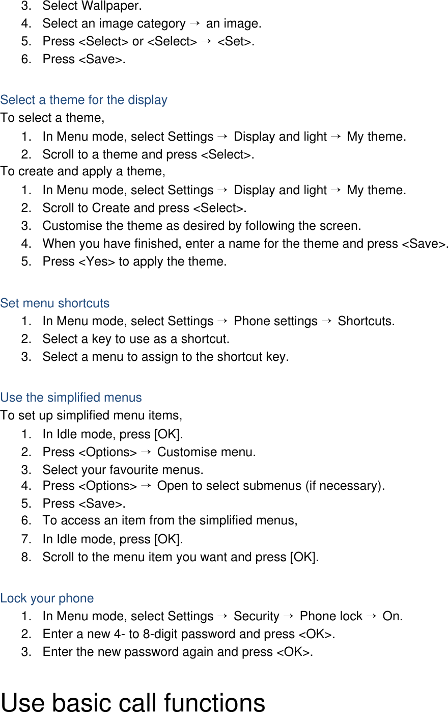 3. Select Wallpaper. 4.  Select an image category → an image. 5.  Press &lt;Select&gt; or &lt;Select&gt; → &lt;Set&gt;. 6. Press &lt;Save&gt;.  Select a theme for the display To select a theme, 1.  In Menu mode, select Settings → Display and light → My theme. 2.  Scroll to a theme and press &lt;Select&gt;. To create and apply a theme, 1.  In Menu mode, select Settings → Display and light → My theme. 2.  Scroll to Create and press &lt;Select&gt;. 3.  Customise the theme as desired by following the screen. 4.  When you have finished, enter a name for the theme and press &lt;Save&gt;. 5.  Press &lt;Yes&gt; to apply the theme.  Set menu shortcuts 1.  In Menu mode, select Settings → Phone settings → Shortcuts. 2.  Select a key to use as a shortcut. 3.  Select a menu to assign to the shortcut key.  Use the simplified menus To set up simplified menu items, 1.  In Idle mode, press [OK]. 2. Press &lt;Options&gt; → Customise menu. 3.  Select your favourite menus. 4. Press &lt;Options&gt; → Open to select submenus (if necessary). 5. Press &lt;Save&gt;. 6.  To access an item from the simplified menus, 7.  In Idle mode, press [OK]. 8.  Scroll to the menu item you want and press [OK].  Lock your phone 1.  In Menu mode, select Settings → Security → Phone lock → On. 2.  Enter a new 4- to 8-digit password and press &lt;OK&gt;. 3.  Enter the new password again and press &lt;OK&gt;.  Use basic call functions 