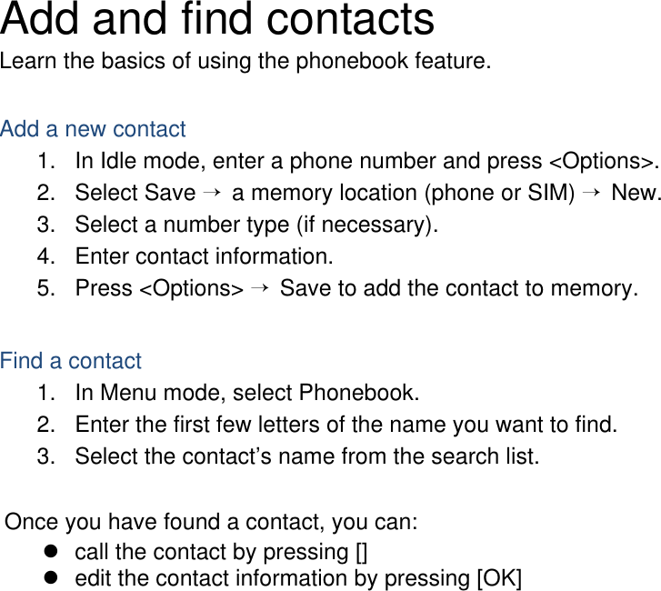 Add and find contacts Learn the basics of using the phonebook feature.  Add a new contact 1.  In Idle mode, enter a phone number and press &lt;Options&gt;. 2. Select Save → a memory location (phone or SIM) → New.   3.  Select a number type (if necessary). 4.  Enter contact information. 5. Press &lt;Options&gt; → Save to add the contact to memory.  Find a contact 1.  In Menu mode, select Phonebook. 2.  Enter the first few letters of the name you want to find. 3.  Select the contact’s name from the search list.  Once you have found a contact, you can: z  call the contact by pressing [] z  edit the contact information by pressing [OK]    