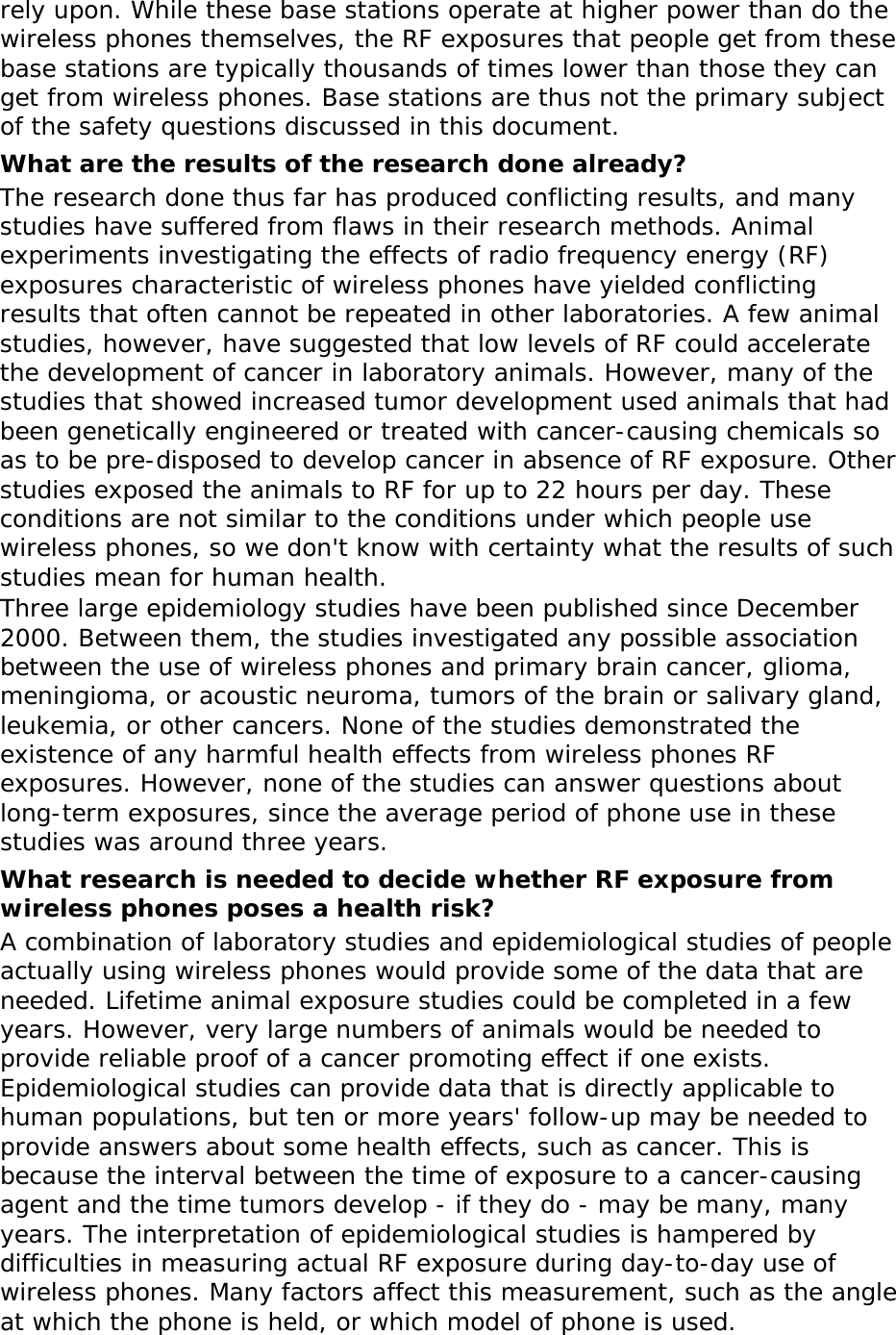 rely upon. While these base stations operate at higher power than do the wireless phones themselves, the RF exposures that people get from these base stations are typically thousands of times lower than those they can get from wireless phones. Base stations are thus not the primary subject of the safety questions discussed in this document. What are the results of the research done already? The research done thus far has produced conflicting results, and many studies have suffered from flaws in their research methods. Animal experiments investigating the effects of radio frequency energy (RF) exposures characteristic of wireless phones have yielded conflicting results that often cannot be repeated in other laboratories. A few animal studies, however, have suggested that low levels of RF could accelerate the development of cancer in laboratory animals. However, many of the studies that showed increased tumor development used animals that had been genetically engineered or treated with cancer-causing chemicals so as to be pre-disposed to develop cancer in absence of RF exposure. Other studies exposed the animals to RF for up to 22 hours per day. These conditions are not similar to the conditions under which people use wireless phones, so we don&apos;t know with certainty what the results of such studies mean for human health. Three large epidemiology studies have been published since December 2000. Between them, the studies investigated any possible association between the use of wireless phones and primary brain cancer, glioma, meningioma, or acoustic neuroma, tumors of the brain or salivary gland, leukemia, or other cancers. None of the studies demonstrated the existence of any harmful health effects from wireless phones RF exposures. However, none of the studies can answer questions about long-term exposures, since the average period of phone use in these studies was around three years. What research is needed to decide whether RF exposure from wireless phones poses a health risk? A combination of laboratory studies and epidemiological studies of people actually using wireless phones would provide some of the data that are needed. Lifetime animal exposure studies could be completed in a few years. However, very large numbers of animals would be needed to provide reliable proof of a cancer promoting effect if one exists. Epidemiological studies can provide data that is directly applicable to human populations, but ten or more years&apos; follow-up may be needed to provide answers about some health effects, such as cancer. This is because the interval between the time of exposure to a cancer-causing agent and the time tumors develop - if they do - may be many, many years. The interpretation of epidemiological studies is hampered by difficulties in measuring actual RF exposure during day-to-day use of wireless phones. Many factors affect this measurement, such as the angle at which the phone is held, or which model of phone is used. 