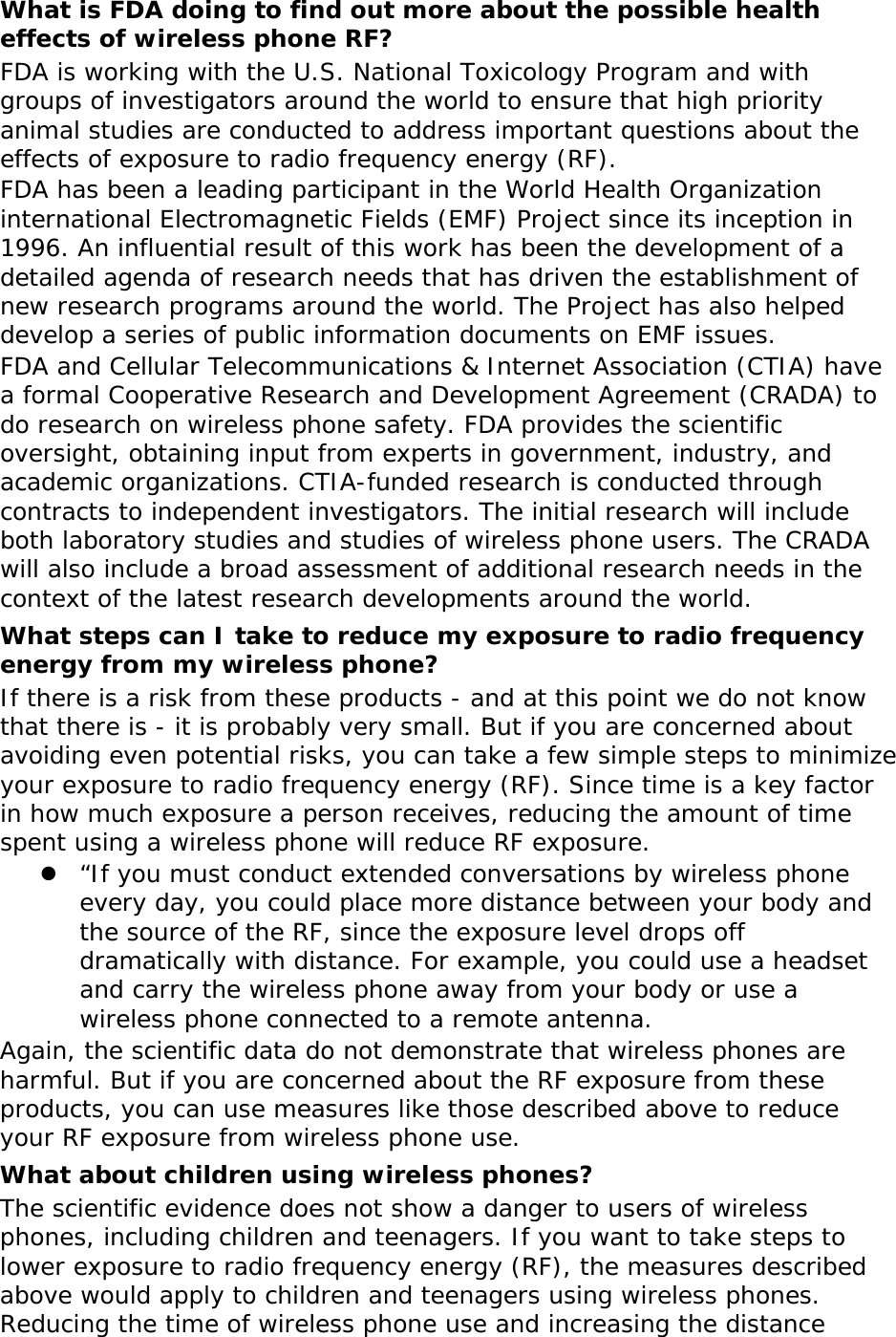 What is FDA doing to find out more about the possible health effects of wireless phone RF? FDA is working with the U.S. National Toxicology Program and with groups of investigators around the world to ensure that high priority animal studies are conducted to address important questions about the effects of exposure to radio frequency energy (RF). FDA has been a leading participant in the World Health Organization international Electromagnetic Fields (EMF) Project since its inception in 1996. An influential result of this work has been the development of a detailed agenda of research needs that has driven the establishment of new research programs around the world. The Project has also helped develop a series of public information documents on EMF issues. FDA and Cellular Telecommunications &amp; Internet Association (CTIA) have a formal Cooperative Research and Development Agreement (CRADA) to do research on wireless phone safety. FDA provides the scientific oversight, obtaining input from experts in government, industry, and academic organizations. CTIA-funded research is conducted through contracts to independent investigators. The initial research will include both laboratory studies and studies of wireless phone users. The CRADA will also include a broad assessment of additional research needs in the context of the latest research developments around the world. What steps can I take to reduce my exposure to radio frequency energy from my wireless phone? If there is a risk from these products - and at this point we do not know that there is - it is probably very small. But if you are concerned about avoiding even potential risks, you can take a few simple steps to minimize your exposure to radio frequency energy (RF). Since time is a key factor in how much exposure a person receives, reducing the amount of time spent using a wireless phone will reduce RF exposure.  “If you must conduct extended conversations by wireless phone every day, you could place more distance between your body and the source of the RF, since the exposure level drops off dramatically with distance. For example, you could use a headset and carry the wireless phone away from your body or use a wireless phone connected to a remote antenna. Again, the scientific data do not demonstrate that wireless phones are harmful. But if you are concerned about the RF exposure from these products, you can use measures like those described above to reduce your RF exposure from wireless phone use. What about children using wireless phones? The scientific evidence does not show a danger to users of wireless phones, including children and teenagers. If you want to take steps to lower exposure to radio frequency energy (RF), the measures described above would apply to children and teenagers using wireless phones. Reducing the time of wireless phone use and increasing the distance 