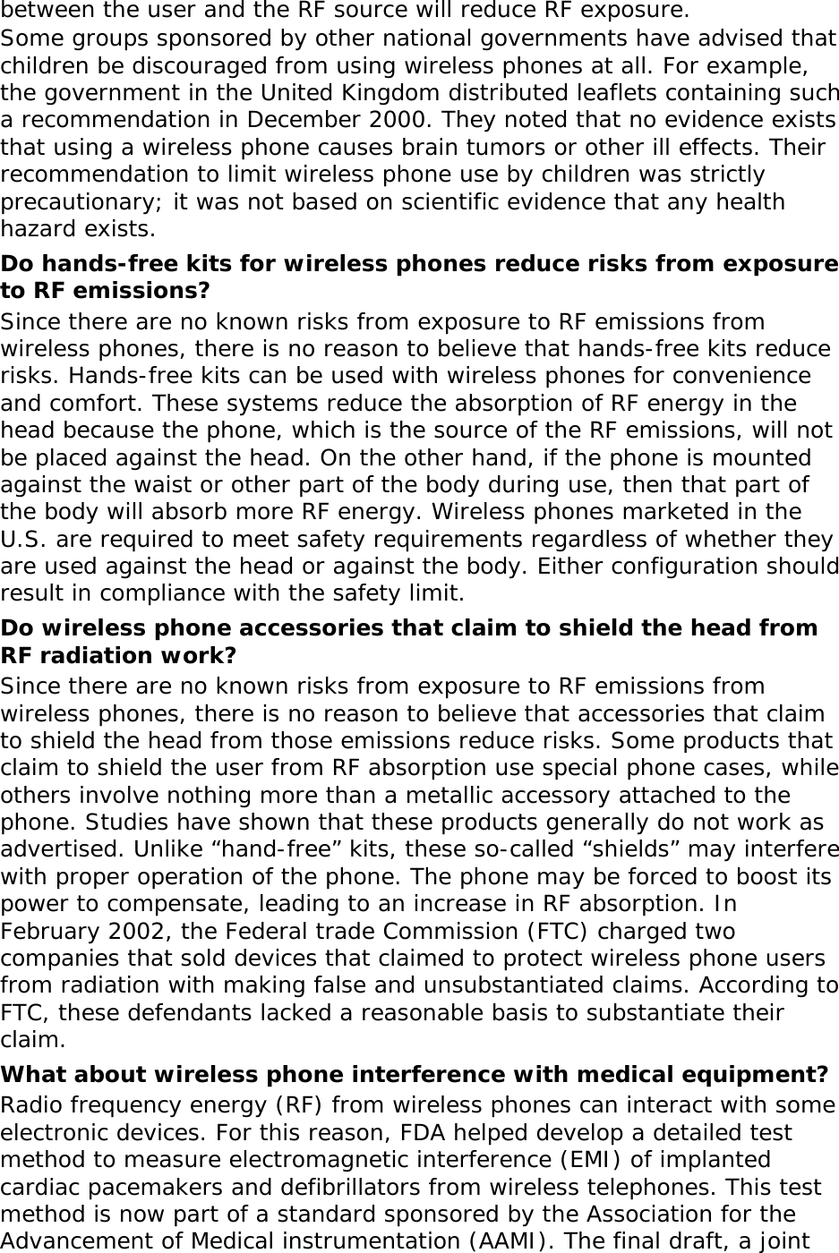 between the user and the RF source will reduce RF exposure. Some groups sponsored by other national governments have advised that children be discouraged from using wireless phones at all. For example, the government in the United Kingdom distributed leaflets containing such a recommendation in December 2000. They noted that no evidence exists that using a wireless phone causes brain tumors or other ill effects. Their recommendation to limit wireless phone use by children was strictly precautionary; it was not based on scientific evidence that any health hazard exists.  Do hands-free kits for wireless phones reduce risks from exposure to RF emissions? Since there are no known risks from exposure to RF emissions from wireless phones, there is no reason to believe that hands-free kits reduce risks. Hands-free kits can be used with wireless phones for convenience and comfort. These systems reduce the absorption of RF energy in the head because the phone, which is the source of the RF emissions, will not be placed against the head. On the other hand, if the phone is mounted against the waist or other part of the body during use, then that part of the body will absorb more RF energy. Wireless phones marketed in the U.S. are required to meet safety requirements regardless of whether they are used against the head or against the body. Either configuration should result in compliance with the safety limit. Do wireless phone accessories that claim to shield the head from RF radiation work? Since there are no known risks from exposure to RF emissions from wireless phones, there is no reason to believe that accessories that claim to shield the head from those emissions reduce risks. Some products that claim to shield the user from RF absorption use special phone cases, while others involve nothing more than a metallic accessory attached to the phone. Studies have shown that these products generally do not work as advertised. Unlike “hand-free” kits, these so-called “shields” may interfere with proper operation of the phone. The phone may be forced to boost its power to compensate, leading to an increase in RF absorption. In February 2002, the Federal trade Commission (FTC) charged two companies that sold devices that claimed to protect wireless phone users from radiation with making false and unsubstantiated claims. According to FTC, these defendants lacked a reasonable basis to substantiate their claim. What about wireless phone interference with medical equipment? Radio frequency energy (RF) from wireless phones can interact with some electronic devices. For this reason, FDA helped develop a detailed test method to measure electromagnetic interference (EMI) of implanted cardiac pacemakers and defibrillators from wireless telephones. This test method is now part of a standard sponsored by the Association for the Advancement of Medical instrumentation (AAMI). The final draft, a joint 