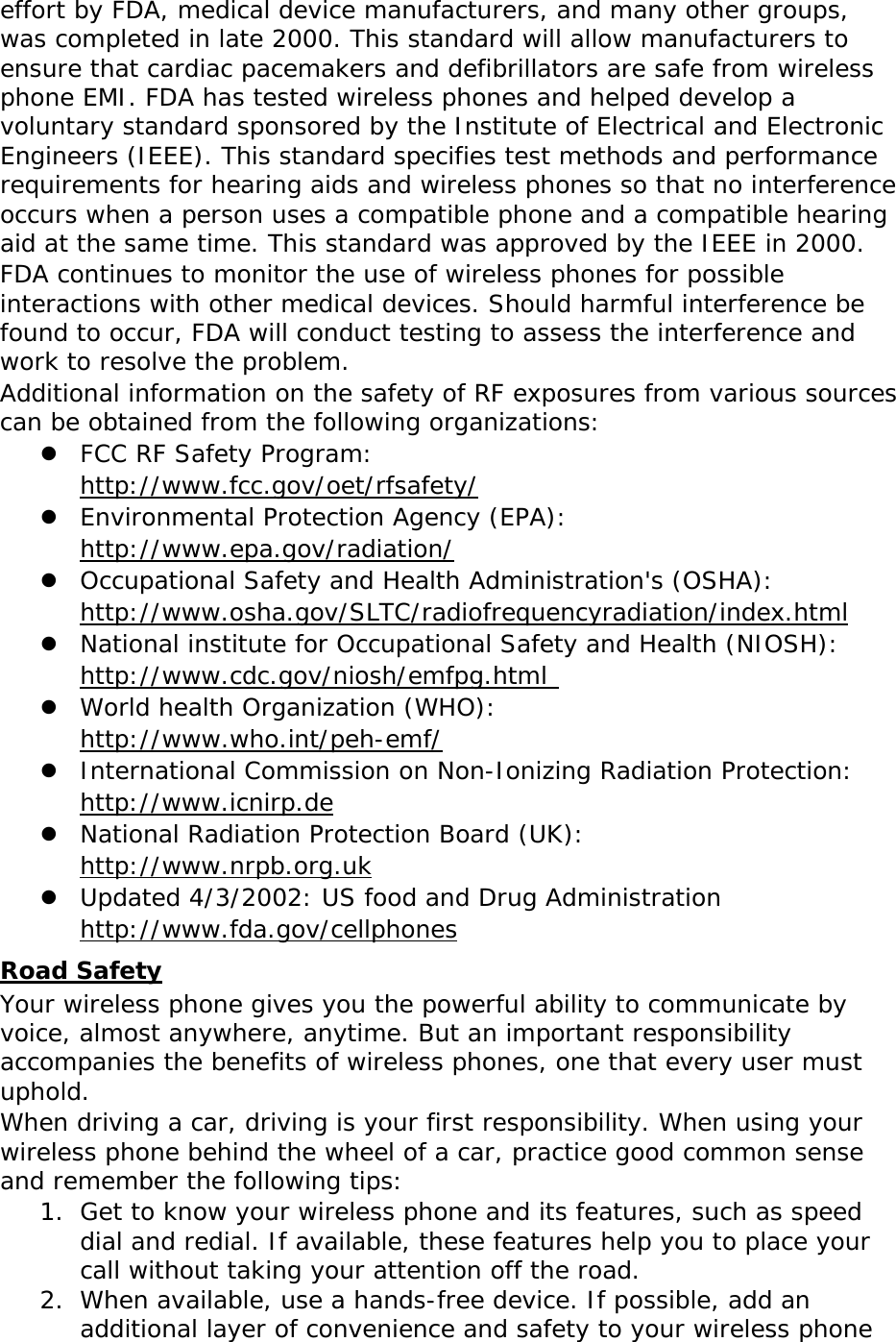 effort by FDA, medical device manufacturers, and many other groups, was completed in late 2000. This standard will allow manufacturers to ensure that cardiac pacemakers and defibrillators are safe from wireless phone EMI. FDA has tested wireless phones and helped develop a voluntary standard sponsored by the Institute of Electrical and Electronic Engineers (IEEE). This standard specifies test methods and performance requirements for hearing aids and wireless phones so that no interference occurs when a person uses a compatible phone and a compatible hearing aid at the same time. This standard was approved by the IEEE in 2000. FDA continues to monitor the use of wireless phones for possible interactions with other medical devices. Should harmful interference be found to occur, FDA will conduct testing to assess the interference and work to resolve the problem. Additional information on the safety of RF exposures from various sources can be obtained from the following organizations:  FCC RF Safety Program:  Uhttp://www.fcc.gov/oet/rfsafety/U  Environmental Protection Agency (EPA):  Uhttp://www.epa.gov/radiation/U  Occupational Safety and Health Administration&apos;s (OSHA):        Uhttp://www.osha.gov/SLTC/radiofrequencyradiation/index.htmlU  National institute for Occupational Safety and Health (NIOSH):  Uhttp://www.cdc.gov/niosh/emfpg.html   World health Organization (WHO):  Uhttp://www.who.int/peh-emf/  International Commission on Non-Ionizing Radiation Protection:  Uhttp://www.icnirp.de  National Radiation Protection Board (UK):  Uhttp://www.nrpb.org.uk  Updated 4/3/2002: US food and Drug Administration  Uhttp://www.fda.gov/cellphones URoad Safety Your wireless phone gives you the powerful ability to communicate by voice, almost anywhere, anytime. But an important responsibility accompanies the benefits of wireless phones, one that every user must uphold. When driving a car, driving is your first responsibility. When using your wireless phone behind the wheel of a car, practice good common sense and remember the following tips: 1. Get to know your wireless phone and its features, such as speed dial and redial. If available, these features help you to place your call without taking your attention off the road. 2. When available, use a hands-free device. If possible, add an additional layer of convenience and safety to your wireless phone 