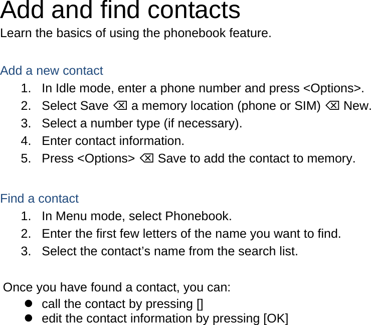 Add and find contacts Learn the basics of using the phonebook feature.  Add a new contact 1.  In Idle mode, enter a phone number and press &lt;Options&gt;. 2. Select Save ⌫ a memory location (phone or SIM) ⌫ New.   3.  Select a number type (if necessary). 4.  Enter contact information. 5. Press &lt;Options&gt; ⌫ Save to add the contact to memory.  Find a contact 1.  In Menu mode, select Phonebook. 2.  Enter the first few letters of the name you want to find. 3.  Select the contact’s name from the search list.  Once you have found a contact, you can:   call the contact by pressing []   edit the contact information by pressing [OK]   