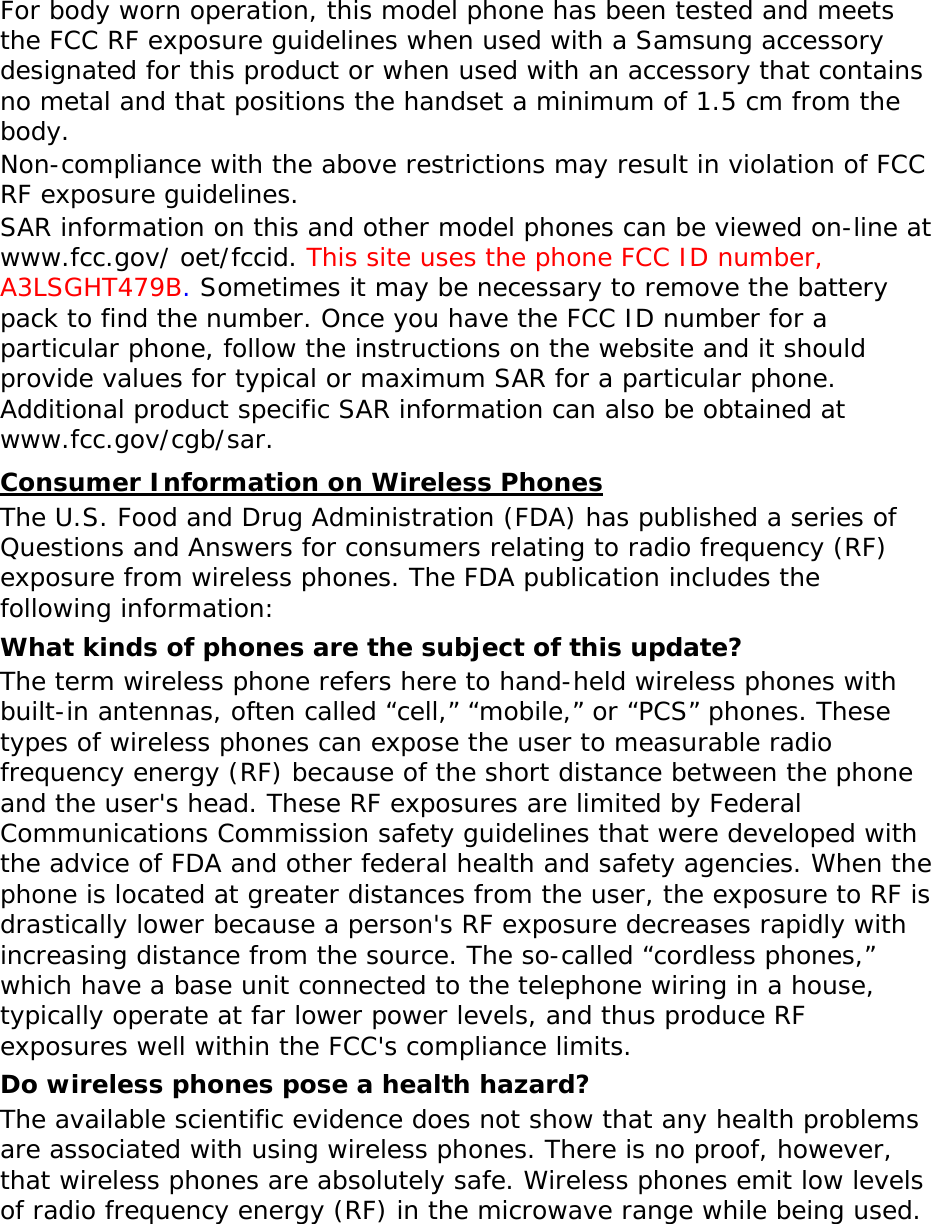  For body worn operation, this model phone has been tested and meets the FCC RF exposure guidelines when used with a Samsung accessory designated for this product or when used with an accessory that contains no metal and that positions the handset a minimum of 1.5 cm from the body.  Non-compliance with the above restrictions may result in violation of FCC RF exposure guidelines. SAR information on this and other model phones can be viewed on-line at www.fcc.gov/ oet/fccid. This site uses the phone FCC ID number, A3LSGHT479B. Sometimes it may be necessary to remove the battery pack to find the number. Once you have the FCC ID number for a particular phone, follow the instructions on the website and it should provide values for typical or maximum SAR for a particular phone. Additional product specific SAR information can also be obtained at www.fcc.gov/cgb/sar. UConsumer Information on Wireless Phones The U.S. Food and Drug Administration (FDA) has published a series of Questions and Answers for consumers relating to radio frequency (RF) exposure from wireless phones. The FDA publication includes the following information: What kinds of phones are the subject of this update? The term wireless phone refers here to hand-held wireless phones with built-in antennas, often called “cell,” “mobile,” or “PCS” phones. These types of wireless phones can expose the user to measurable radio frequency energy (RF) because of the short distance between the phone and the user&apos;s head. These RF exposures are limited by Federal Communications Commission safety guidelines that were developed with the advice of FDA and other federal health and safety agencies. When the phone is located at greater distances from the user, the exposure to RF is drastically lower because a person&apos;s RF exposure decreases rapidly with increasing distance from the source. The so-called “cordless phones,” which have a base unit connected to the telephone wiring in a house, typically operate at far lower power levels, and thus produce RF exposures well within the FCC&apos;s compliance limits. Do wireless phones pose a health hazard? The available scientific evidence does not show that any health problems are associated with using wireless phones. There is no proof, however, that wireless phones are absolutely safe. Wireless phones emit low levels of radio frequency energy (RF) in the microwave range while being used. 