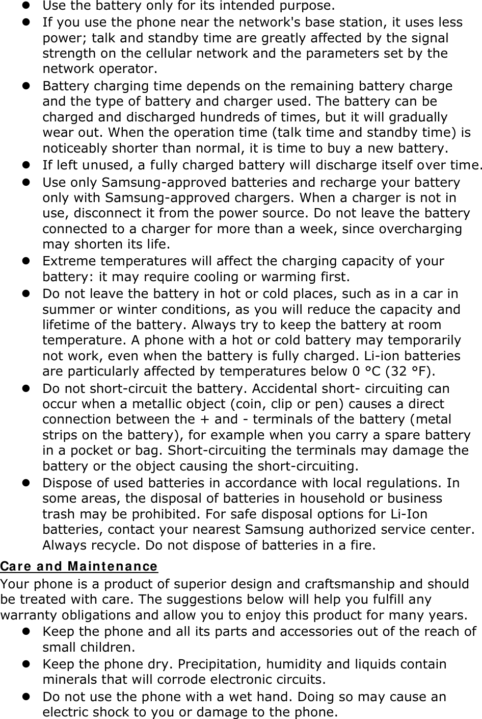  Use the battery only for its intended purpose.  If you use the phone near the network&apos;s base station, it uses less power; talk and standby time are greatly affected by the signal strength on the cellular network and the parameters set by the network operator.  Battery charging time depends on the remaining battery charge and the type of battery and charger used. The battery can be charged and discharged hundreds of times, but it will gradually wear out. When the operation time (talk time and standby time) is noticeably shorter than normal, it is time to buy a new battery.  If left unused, a fully charged battery will discharge itself over time.  Use only Samsung-approved batteries and recharge your battery only with Samsung-approved chargers. When a charger is not in use, disconnect it from the power source. Do not leave the battery connected to a charger for more than a week, since overcharging may shorten its life.  Extreme temperatures will affect the charging capacity of your battery: it may require cooling or warming first.  Do not leave the battery in hot or cold places, such as in a car in summer or winter conditions, as you will reduce the capacity and lifetime of the battery. Always try to keep the battery at room temperature. A phone with a hot or cold battery may temporarily not work, even when the battery is fully charged. Li-ion batteries are particularly affected by temperatures below 0 °C (32 °F).  Do not short-circuit the battery. Accidental short- circuiting can occur when a metallic object (coin, clip or pen) causes a direct connection between the + and - terminals of the battery (metal strips on the battery), for example when you carry a spare battery in a pocket or bag. Short-circuiting the terminals may damage the battery or the object causing the short-circuiting.  Dispose of used batteries in accordance with local regulations. In some areas, the disposal of batteries in household or business trash may be prohibited. For safe disposal options for Li-Ion batteries, contact your nearest Samsung authorized service center. Always recycle. Do not dispose of batteries in a fire. Care and Maintenance Your phone is a product of superior design and craftsmanship and should be treated with care. The suggestions below will help you fulfill any warranty obligations and allow you to enjoy this product for many years.  Keep the phone and all its parts and accessories out of the reach of small children.  Keep the phone dry. Precipitation, humidity and liquids contain minerals that will corrode electronic circuits.  Do not use the phone with a wet hand. Doing so may cause an electric shock to you or damage to the phone. 