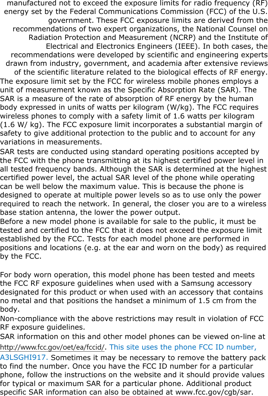 manufactured not to exceed the exposure limits for radio frequency (RF) energy set by the Federal Communications Commission (FCC) of the U.S. government. These FCC exposure limits are derived from the recommendations of two expert organizations, the National Counsel on Radiation Protection and Measurement (NCRP) and the Institute of Electrical and Electronics Engineers (IEEE). In both cases, the recommendations were developed by scientific and engineering experts drawn from industry, government, and academia after extensive reviews of the scientific literature related to the biological effects of RF energy. The exposure limit set by the FCC for wireless mobile phones employs a unit of measurement known as the Specific Absorption Rate (SAR). The SAR is a measure of the rate of absorption of RF energy by the human body expressed in units of watts per kilogram (W/kg). The FCC requires wireless phones to comply with a safety limit of 1.6 watts per kilogram (1.6 W/ kg). The FCC exposure limit incorporates a substantial margin of safety to give additional protection to the public and to account for any variations in measurements. SAR tests are conducted using standard operating positions accepted by the FCC with the phone transmitting at its highest certified power level in all tested frequency bands. Although the SAR is determined at the highest certified power level, the actual SAR level of the phone while operating can be well below the maximum value. This is because the phone is designed to operate at multiple power levels so as to use only the power required to reach the network. In general, the closer you are to a wireless base station antenna, the lower the power output. Before a new model phone is available for sale to the public, it must be tested and certified to the FCC that it does not exceed the exposure limit established by the FCC. Tests for each model phone are performed in positions and locations (e.g. at the ear and worn on the body) as required by the FCC.      For body worn operation, this model phone has been tested and meets the FCC RF exposure guidelines when used with a Samsung accessory designated for this product or when used with an accessory that contains no metal and that positions the handset a minimum of 1.5 cm from the body.   Non-compliance with the above restrictions may result in violation of FCC RF exposure guidelines. SAR information on this and other model phones can be viewed on-line at http://www.fcc.gov/oet/ea/fccid/. This site uses the phone FCC ID number, A3LSGHI917. Sometimes it may be necessary to remove the battery pack to find the number. Once you have the FCC ID number for a particular phone, follow the instructions on the website and it should provide values for typical or maximum SAR for a particular phone. Additional product specific SAR information can also be obtained at www.fcc.gov/cgb/sar. 