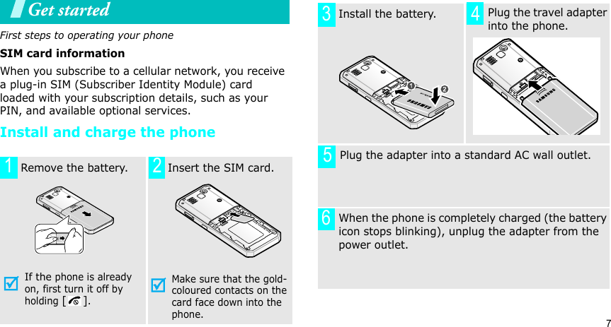 7Get startedFirst steps to operating your phoneSIM card informationWhen you subscribe to a cellular network, you receive a plug-in SIM (Subscriber Identity Module) card loaded with your subscription details, such as your PIN, and available optional services.Install and charge the phone  Remove the battery.If the phone is already on, first turn it off by holding [].   Insert the SIM card.Make sure that the gold-coloured contacts on the card face down into the phone.12  Install the battery.     Plug the travel adapter into the phone.       Plug the adapter into a standard AC wall outlet. When the phone is completely charged (the battery icon stops blinking), unplug the adapter from the power outlet.3456