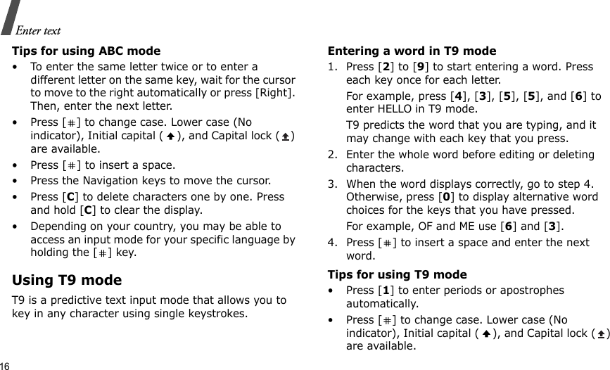 16Enter textTips for using ABC mode• To enter the same letter twice or to enter a different letter on the same key, wait for the cursor to move to the right automatically or press [Right]. Then, enter the next letter.• Press [ ] to change case. Lower case (No indicator), Initial capital ( ), and Capital lock ( ) are available.• Press [ ] to insert a space.• Press the Navigation keys to move the cursor. •Press [C] to delete characters one by one. Press and hold [C] to clear the display.• Depending on your country, you may be able to access an input mode for your specific language by holding the [ ] key.Using T9 modeT9 is a predictive text input mode that allows you to key in any character using single keystrokes.Entering a word in T9 mode1. Press [2] to [9] to start entering a word. Press each key once for each letter. For example, press [4], [3], [5], [5], and [6] to enter HELLO in T9 mode. T9 predicts the word that you are typing, and it may change with each key that you press.2. Enter the whole word before editing or deleting characters.3. When the word displays correctly, go to step 4. Otherwise, press [0] to display alternative word choices for the keys that you have pressed. For example, OF and ME use [6] and [3].4. Press [ ] to insert a space and enter the next word.Tips for using T9 mode• Press [1] to enter periods or apostrophes automatically.• Press [ ] to change case. Lower case (No indicator), Initial capital ( ), and Capital lock ( ) are available.