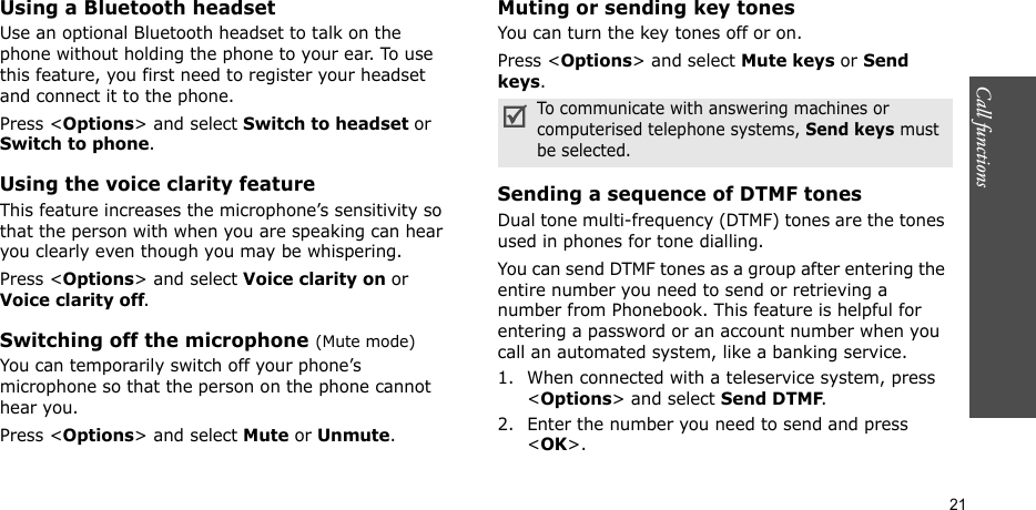 Call functions    21Using a Bluetooth headsetUse an optional Bluetooth headset to talk on the phone without holding the phone to your ear. To use this feature, you first need to register your headset and connect it to the phone.Press &lt;Options&gt; and select Switch to headset or Switch to phone.Using the voice clarity featureThis feature increases the microphone’s sensitivity so that the person with when you are speaking can hear you clearly even though you may be whispering.Press &lt;Options&gt; and select Voice clarity on or Voice clarity off.Switching off the microphone (Mute mode)You can temporarily switch off your phone’s microphone so that the person on the phone cannot hear you.Press &lt;Options&gt; and select Mute or Unmute.Muting or sending key tonesYou can turn the key tones off or on.Press &lt;Options&gt; and select Mute keys or Send keys.Sending a sequence of DTMF tonesDual tone multi-frequency (DTMF) tones are the tones used in phones for tone dialling.You can send DTMF tones as a group after entering the entire number you need to send or retrieving a number from Phonebook. This feature is helpful for entering a password or an account number when you call an automated system, like a banking service.1. When connected with a teleservice system, press &lt;Options&gt; and select Send DTMF.2. Enter the number you need to send and press &lt;OK&gt;.To communicate with answering machines or computerised telephone systems, Send keys must be selected.