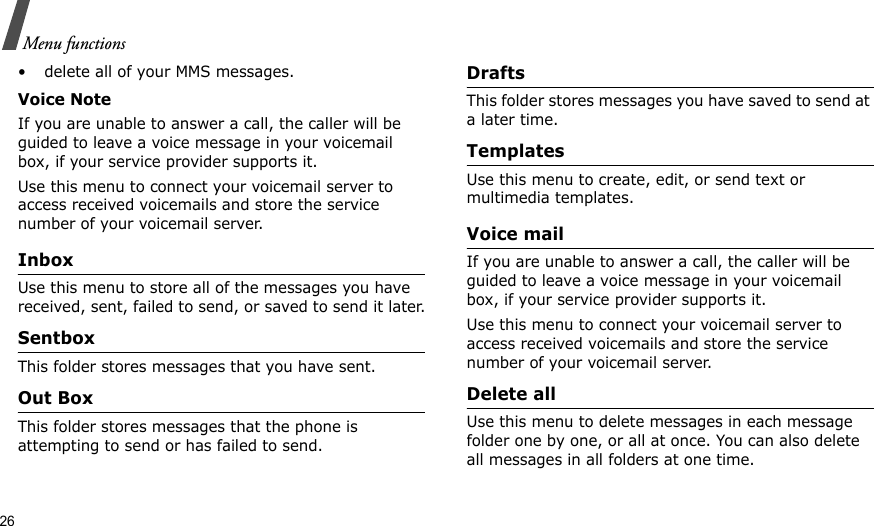 26Menu functions• delete all of your MMS messages.Voice NoteIf you are unable to answer a call, the caller will be guided to leave a voice message in your voicemail box, if your service provider supports it. Use this menu to connect your voicemail server to access received voicemails and store the service number of your voicemail server.InboxUse this menu to store all of the messages you have received, sent, failed to send, or saved to send it later.SentboxThis folder stores messages that you have sent.Out BoxThis folder stores messages that the phone is attempting to send or has failed to send.DraftsThis folder stores messages you have saved to send at a later time. TemplatesUse this menu to create, edit, or send text or multimedia templates.Voice mailIf you are unable to answer a call, the caller will be guided to leave a voice message in your voicemail box, if your service provider supports it. Use this menu to connect your voicemail server to access received voicemails and store the service number of your voicemail server.Delete allUse this menu to delete messages in each message folder one by one, or all at once. You can also delete all messages in all folders at one time.