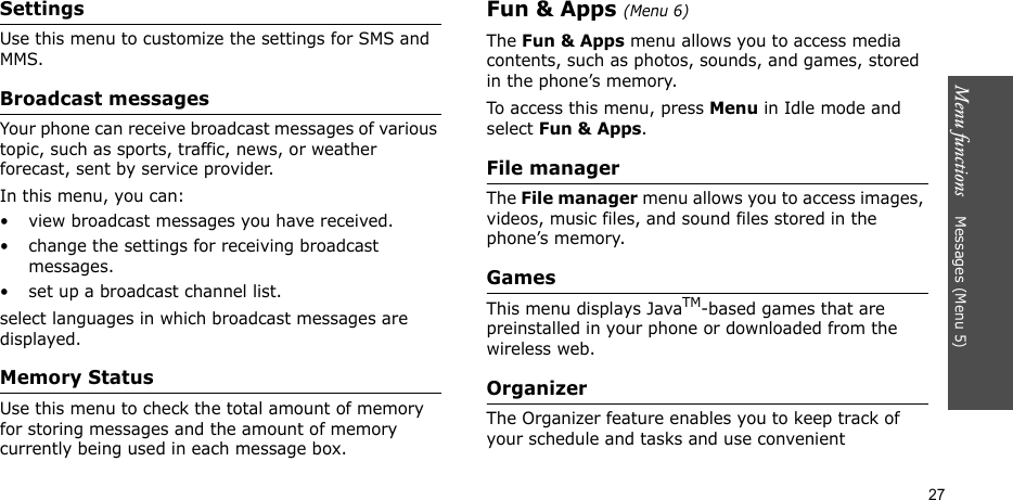 Menu functions    Messages (Menu 5)27SettingsUse this menu to customize the settings for SMS and MMS.Broadcast messagesYour phone can receive broadcast messages of various topic, such as sports, traffic, news, or weather forecast, sent by service provider.In this menu, you can:• view broadcast messages you have received.• change the settings for receiving broadcast messages.• set up a broadcast channel list.select languages in which broadcast messages are displayed.Memory StatusUse this menu to check the total amount of memory for storing messages and the amount of memory currently being used in each message box.Fun &amp; Apps (Menu 6)The Fun &amp; Apps menu allows you to access media contents, such as photos, sounds, and games, stored in the phone’s memory.To access this menu, press Menu in Idle mode and select Fun &amp; Apps.File managerThe File manager menu allows you to access images, videos, music files, and sound files stored in the phone’s memory.Games This menu displays JavaTM-based games that are preinstalled in your phone or downloaded from the wireless web.Organizer  The Organizer feature enables you to keep track of your schedule and tasks and use convenient 