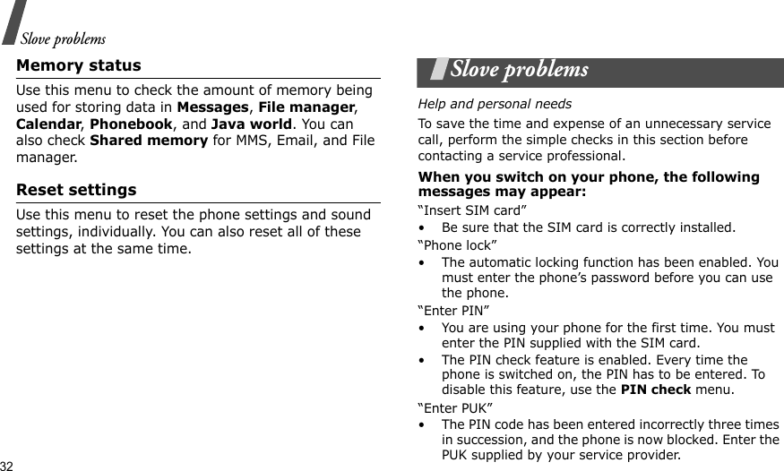 32Slove problemsMemory status Use this menu to check the amount of memory being used for storing data in Messages, File manager, Calendar, Phonebook, and Java world. You can also check Shared memory for MMS, Email, and File manager.Reset settingsUse this menu to reset the phone settings and sound settings, individually. You can also reset all of these settings at the same time.Slove problemsHelp and personal needsTo save the time and expense of an unnecessary service call, perform the simple checks in this section before contacting a service professional.When you switch on your phone, the following messages may appear:“Insert SIM card”• Be sure that the SIM card is correctly installed.“Phone lock”• The automatic locking function has been enabled. You must enter the phone’s password before you can use the phone.“Enter PIN”• You are using your phone for the first time. You must enter the PIN supplied with the SIM card.• The PIN check feature is enabled. Every time the phone is switched on, the PIN has to be entered. To disable this feature, use the PIN check menu.“Enter PUK”• The PIN code has been entered incorrectly three times in succession, and the phone is now blocked. Enter the PUK supplied by your service provider.