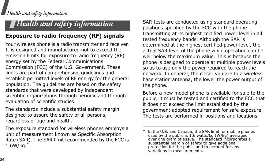 34Health and safety informationHealth and safety informationExposure to radio frequency (RF) signalsYour wireless phone is a radio transmitter and receiver. It is designed and manufactured not to exceed the emission limits for exposure to radio frequency (RF) energy set by the Federal Communications Commission (FCC) of the U.S. Government. These limits are part of comprehensive guidelines and establish permitted levels of RF energy for the general population. The guidelines are based on the safety standards that were developed by independent scientific organizations through periodic and through evaluation of scientific studies.The standards include a substantial safety margin designed to assure the safety of all persons, regardless of age and health.The exposure standard for wireless phones employs a unit of measurement known as Specific Absorption Rate (SAR). The SAR limit recommended by the FCC is 1.6W/kg.*SAR tests are conducted using standard operating positions specified by the FCC with the phone transmitting at its highest certified power level in all tested frequency bands. Although the SAR is determined at the highest certified power level, the actual SAR level of the phone while operating can be well below the maximum value. This is because the phone is designed to operate at multiple power levels so as to use only the power required to reach the network. In general, the closer you are to a wireless base station antenna, the lower the power output of the phone.Before a new model phone is available for sale to the public, it must be tested and certified to the FCC that it does not exceed the limit established by the government adopted requirement for safe exposure. The tests are performed in positions and locations *  In the U.S. and Canada, the SAR limit for mobile phones used by the public is 1.6 watts/kg (W/kg) averaged over one gram of tissue. The standard incorporates a substantial margin of safety to give additional protection for the public and to account for any variations in measurements.