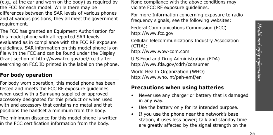 Health and safety information  35(e.g., at the ear and worn on the body) as required by the FCC for each model. While there may be differences between the SAR levels of various phones and at various positions, they all meet the government requirement.The FCC has granted an Equipment Authorization for this model phone with all reported SAR levels evaluated as in compliance with the FCC RF exposure guidelines. SAR information on this model phone is on file with the FCC and can be found under the Display Grant section of http://www.fcc.gov/oet/fccid after searching on FCC ID printed in the label on the phone.For body operationFor body worn operation, this model phone has been tested and meets the FCC RF exposure guidelines when used with a Samsung-supplied or approved accessory designated for this product or when used with and accessory that contains no metal and that positions the handset a minimum from the body.The minimum distance for this model phone is written in the FCC certification information from the body. None compliance with the above conditions may violate FCC RF exposure guidelines.For more Information concerning exposure to radio frequency signals, see the following websites:Federal Communications Commission (FCC)http://www.fcc.govCellular Telecommunications Industry Association (CTIA):http://www.wow-com.comU.S.Food and Drug Administration (FDA)http://www.fda.gov/cdrh/consumerWorld Health Organization (WHO)http://www.who.int/peh-emf/enPrecautions when using batteries• Never use any charger or battery that is damaged in any way.• Use the battery only for its intended purpose.• If you use the phone near the network’s base station, it uses less power; talk and standby time are greatly affected by the signal strength on the 