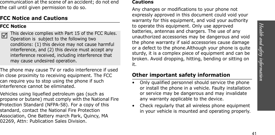 Health and safety information  41communication at the scene of an accident; do not end the call until given permission to do so.FCC Notice and CautionsFCC NoticeThe phone may cause TV or radio interference if used in close proximity to receiving equipment. The FCC can require you to stop using the phone if such interference cannot be eliminated.Vehicles using liquefied petroleum gas (such as propane or butane) must comply with the National Fire Protection Standard (NFPA-58). For a copy of this standard, contact the National Fire Protection Association, One Battery march Park, Quincy, MA 02269, Attn: Publication Sales Division.CautionsAny changes or modifications to your phone not expressly approved in this document could void your warranty for this equipment, and void your authority to operate this equipment. Only use approved batteries, antennas and chargers. The use of any unauthorized accessories may be dangerous and void the phone warranty if said accessories cause damage or a defect to the phone.Although your phone is quite sturdy, it is a complex piece of equipment and can be broken. Avoid dropping, hitting, bending or sitting on it.Other important safety information• Only qualified personnel should service the phone or install the phone in a vehicle. Faulty installation or service may be dangerous and may invalidate any warranty applicable to the device.• Check regularly that all wireless phone equipment in your vehicle is mounted and operating properly.This device complies with Part 15 of the FCC Rules. Operation is  subject to the following two conditions: (1) this device may not cause harmful interference, and (2) this device must accept any interference received, including interference that may cause undesired operation.
