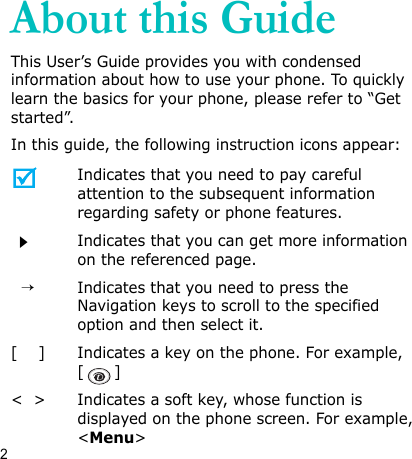 2About this GuideThis User’s Guide provides you with condensed information about how to use your phone. To quickly learn the basics for your phone, please refer to “Get started”.In this guide, the following instruction icons appear:Indicates that you need to pay careful attention to the subsequent information regarding safety or phone features.Indicates that you can get more information on the referenced page.  →Indicates that you need to press the Navigation keys to scroll to the specified option and then select it.[    ] Indicates a key on the phone. For example, []&lt;  &gt; Indicates a soft key, whose function is displayed on the phone screen. For example, &lt;Menu&gt;