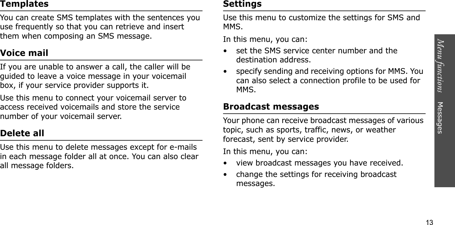 Menu functions    Messages13TemplatesYou can create SMS templates with the sentences you use frequently so that you can retrieve and insert them when composing an SMS message.Voice mailIf you are unable to answer a call, the caller will be guided to leave a voice message in your voicemail box, if your service provider supports it. Use this menu to connect your voicemail server to access received voicemails and store the service number of your voicemail server.Delete allUse this menu to delete messages except for e-mails in each message folder all at once. You can also clear all message folders.SettingsUse this menu to customize the settings for SMS and MMS.In this menu, you can:• set the SMS service center number and the destination address.• specify sending and receiving options for MMS. You can also select a connection profile to be used for MMS.Broadcast messagesYour phone can receive broadcast messages of various topic, such as sports, traffic, news, or weather forecast, sent by service provider.In this menu, you can:• view broadcast messages you have received.• change the settings for receiving broadcast messages.