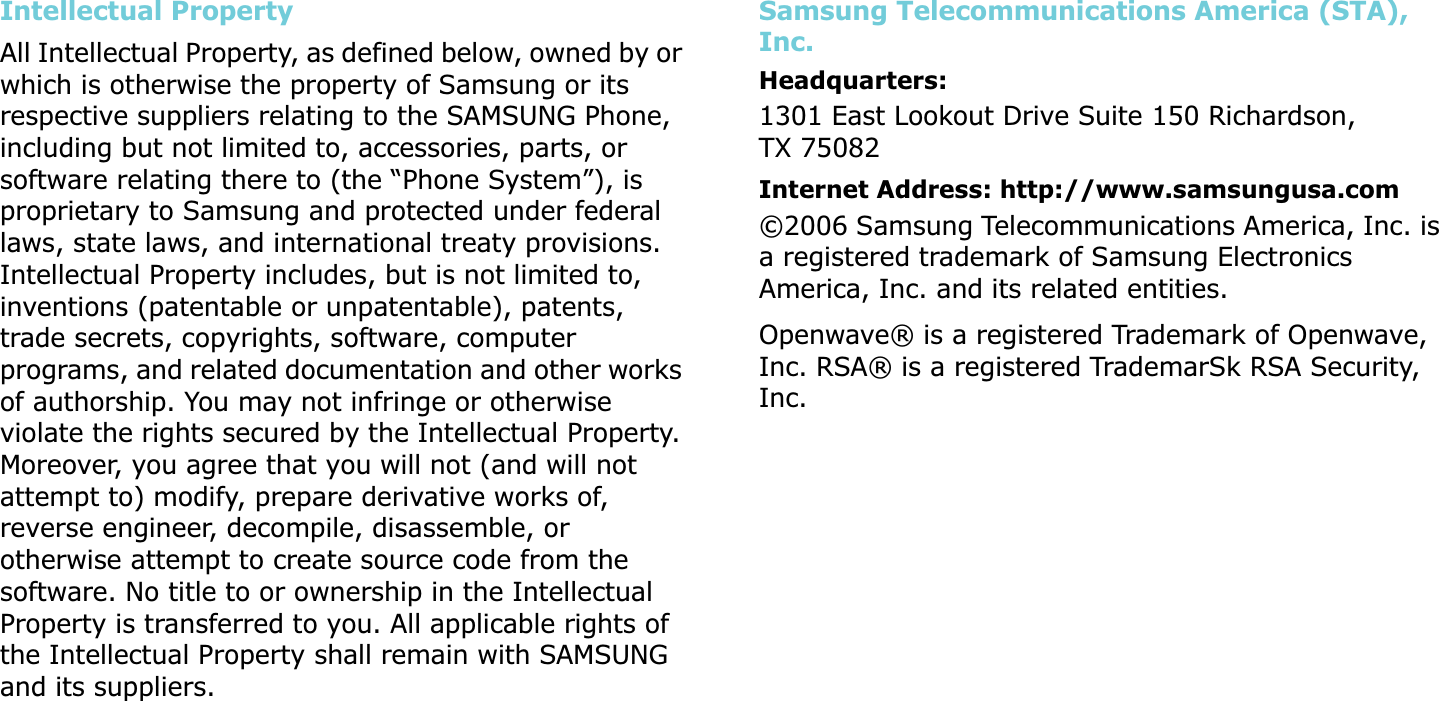 Intellectual PropertyAll Intellectual Property, as defined below, owned by or which is otherwise the property of Samsung or its respective suppliers relating to the SAMSUNG Phone, including but not limited to, accessories, parts, or software relating there to (the “Phone System”), is proprietary to Samsung and protected under federal laws, state laws, and international treaty provisions. Intellectual Property includes, but is not limited to, inventions (patentable or unpatentable), patents, trade secrets, copyrights, software, computer programs, and related documentation and other works of authorship. You may not infringe or otherwise violate the rights secured by the Intellectual Property. Moreover, you agree that you will not (and will not attempt to) modify, prepare derivative works of, reverse engineer, decompile, disassemble, or otherwise attempt to create source code from the software. No title to or ownership in the Intellectual Property is transferred to you. All applicable rights of the Intellectual Property shall remain with SAMSUNG and its suppliers.Samsung Telecommunications America (STA), Inc.Headquarters:1301 East Lookout Drive Suite 150 Richardson, TX 75082  Internet Address: http://www.samsungusa.com©2006 Samsung Telecommunications America, Inc. is a registered trademark of Samsung Electronics America, Inc. and its related entities.Openwave® is a registered Trademark of Openwave, Inc. RSA® is a registered TrademarSk RSA Security, Inc.