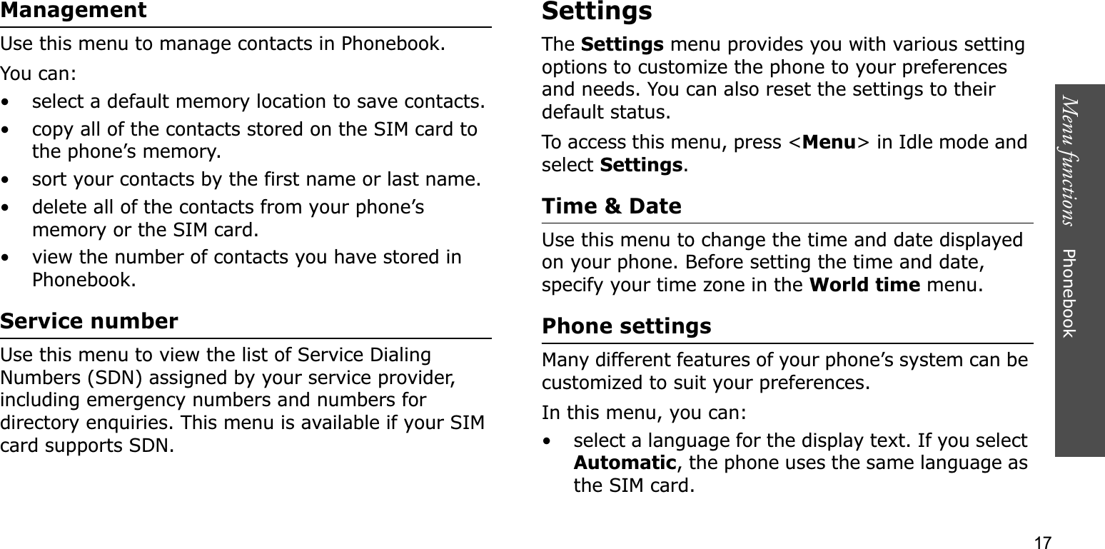 Menu functions    Phonebook17ManagementUse this menu to manage contacts in Phonebook.You can:• select a default memory location to save contacts.• copy all of the contacts stored on the SIM card to the phone’s memory.• sort your contacts by the first name or last name.• delete all of the contacts from your phone’s memory or the SIM card.• view the number of contacts you have stored in Phonebook.Service numberUse this menu to view the list of Service Dialing Numbers (SDN) assigned by your service provider, including emergency numbers and numbers for directory enquiries. This menu is available if your SIM card supports SDN.SettingsTheSettings menu provides you with various setting options to customize the phone to your preferences and needs. You can also reset the settings to their default status.To access this menu, press &lt;Menu&gt; in Idle mode and select Settings.Time &amp; DateUse this menu to change the time and date displayed on your phone. Before setting the time and date, specify your time zone in the World time menu.Phone settingsMany different features of your phone’s system can be customized to suit your preferences.In this menu, you can:• select a language for the display text. If you select Automatic, the phone uses the same language as the SIM card.
