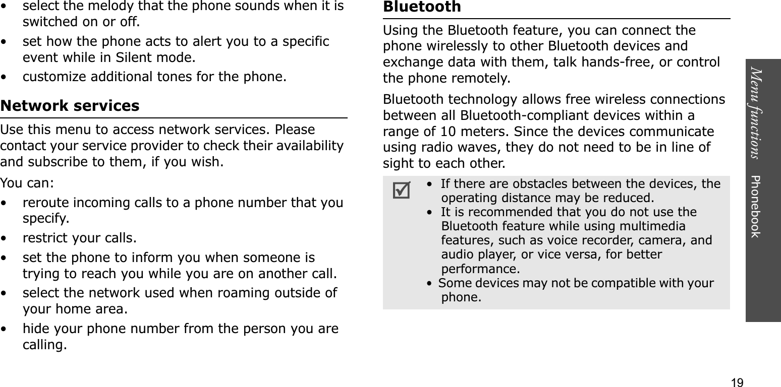 Menu functions    Phonebook19• select the melody that the phone sounds when it is switched on or off. • set how the phone acts to alert you to a specific event while in Silent mode.• customize additional tones for the phone.Network servicesUse this menu to access network services. Please contact your service provider to check their availability and subscribe to them, if you wish.You can:• reroute incoming calls to a phone number that you specify.• restrict your calls.• set the phone to inform you when someone is trying to reach you while you are on another call.• select the network used when roaming outside of your home area.• hide your phone number from the person you are calling.BluetoothUsing the Bluetooth feature, you can connect the phone wirelessly to other Bluetooth devices and exchange data with them, talk hands-free, or control the phone remotely.Bluetooth technology allows free wireless connections between all Bluetooth-compliant devices within a range of 10 meters. Since the devices communicate using radio waves, they do not need to be in line of sight to each other.•  If there are obstacles between the devices, the operating distance may be reduced.•  It is recommended that you do not use theBluetooth feature while using multimediafeatures, such as voice recorder, camera, and audio player, or vice versa, for better performance.•Some devices may not be compatible with your    phone.