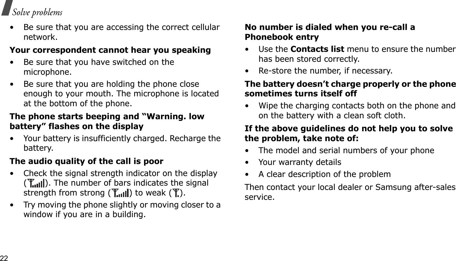 22Solve problems• Be sure that you are accessing the correct cellular network.Your correspondent cannot hear you speaking• Be sure that you have switched on the microphone.• Be sure that you are holding the phone close enough to your mouth. The microphone is located at the bottom of the phone.The phone starts beeping and “Warning. low battery” flashes on the display• Your battery is insufficiently charged. Recharge the battery.The audio quality of the call is poor• Check the signal strength indicator on the display ( ). The number of bars indicates the signal strength from strong ( ) to weak ( ).• Try moving the phone slightly or moving closer to a window if you are in a building.No number is dialed when you re-call a Phonebook entry•Use the Contacts list menu to ensure the number has been stored correctly.• Re-store the number, if necessary.The battery doesn’t charge properly or the phone sometimes turns itself off• Wipe the charging contacts both on the phone and on the battery with a clean soft cloth.If the above guidelines do not help you to solve the problem, take note of:• The model and serial numbers of your phone•Your warranty details• A clear description of the problemThen contact your local dealer or Samsung after-sales service.