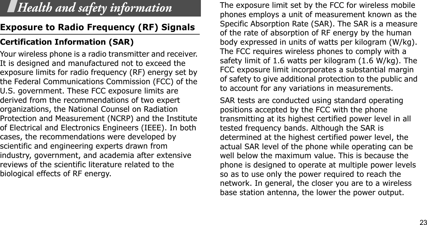 23Health and safety informationExposure to Radio Frequency (RF) SignalsCertification Information (SAR)Your wireless phone is a radio transmitter and receiver. It is designed and manufactured not to exceed the exposure limits for radio frequency (RF) energy set by the Federal Communications Commission (FCC) of the U.S. government. These FCC exposure limits are derived from the recommendations of two expert organizations, the National Counsel on Radiation Protection and Measurement (NCRP) and the Institute of Electrical and Electronics Engineers (IEEE). In both cases, the recommendations were developed by scientific and engineering experts drawn from industry, government, and academia after extensive reviews of the scientific literature related to the biological effects of RF energy.The exposure limit set by the FCC for wireless mobile phones employs a unit of measurement known as the Specific Absorption Rate (SAR). The SAR is a measure of the rate of absorption of RF energy by the human body expressed in units of watts per kilogram (W/kg). The FCC requires wireless phones to comply with a safety limit of 1.6 watts per kilogram (1.6 W/kg). The FCC exposure limit incorporates a substantial margin of safety to give additional protection to the public and to account for any variations in measurements.SAR tests are conducted using standard operating positions accepted by the FCC with the phone transmitting at its highest certified power level in all tested frequency bands. Although the SAR is determined at the highest certified power level, the actual SAR level of the phone while operating can be well below the maximum value. This is because the phone is designed to operate at multiple power levels so as to use only the power required to reach the network. In general, the closer you are to a wireless base station antenna, the lower the power output.