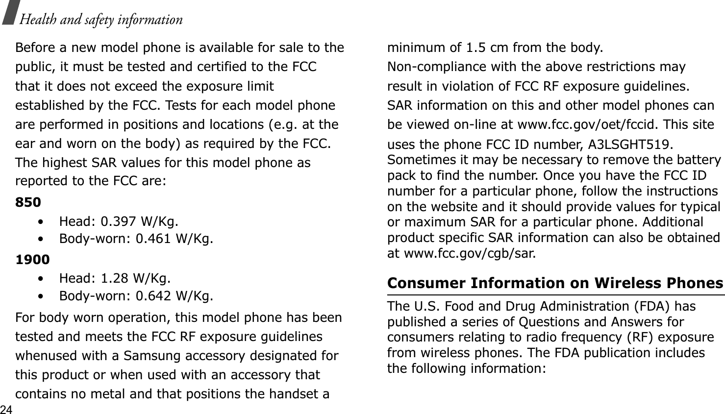 24Health and safety informationBefore a new model phone is available for sale to thepublic, it must be tested and certified to the FCCthat it does not exceed the exposure limitestablished by the FCC. Tests for each model phoneare performed in positions and locations (e.g. at theear and worn on the body) as required by the FCC.The highest SAR values for this model phone asreported to the FCC are:850• Head: 0.397 W/Kg.• Body-worn: 0.461 W/Kg.1900• Head: 1.28 W/Kg.• Body-worn: 0.642 W/Kg.For body worn operation, this model phone has beentested and meets the FCC RF exposure guidelineswhenused with a Samsung accessory designated forthis product or when used with an accessory thatcontains no metal and that positions the handset aminimum of 1.5 cm from the body.Non-compliance with the above restrictions mayresult in violation of FCC RF exposure guidelines.SAR information on this and other model phones canbe viewed on-line at www.fcc.gov/oet/fccid. This siteuses the phone FCC ID number, A3LSGHT519.Sometimes it may be necessary to remove the battery pack to find the number. Once you have the FCC ID number for a particular phone, follow the instructions on the website and it should provide values for typical or maximum SAR for a particular phone. Additional product specific SAR information can also be obtained at www.fcc.gov/cgb/sar.Consumer Information on Wireless PhonesThe U.S. Food and Drug Administration (FDA) has published a series of Questions and Answers for consumers relating to radio frequency (RF) exposure from wireless phones. The FDA publication includes the following information: