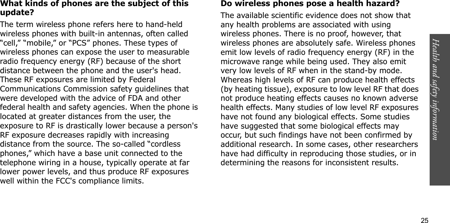 Health and safety information    25What kinds of phones are the subject of this update?The term wireless phone refers here to hand-held wireless phones with built-in antennas, often called “cell,” “mobile,” or “PCS” phones. These types of wireless phones can expose the user to measurable radio frequency energy (RF) because of the short distance between the phone and the user&apos;s head. These RF exposures are limited by Federal Communications Commission safety guidelines that were developed with the advice of FDA and other federal health and safety agencies. When the phone is located at greater distances from the user, the exposure to RF is drastically lower because a person&apos;s RF exposure decreases rapidly with increasing distance from the source. The so-called “cordless phones,” which have a base unit connected to the telephone wiring in a house, typically operate at far lower power levels, and thus produce RF exposures well within the FCC&apos;s compliance limits.Do wireless phones pose a health hazard?The available scientific evidence does not show that any health problems are associated with using wireless phones. There is no proof, however, that wireless phones are absolutely safe. Wireless phones emit low levels of radio frequency energy (RF) in the microwave range while being used. They also emit very low levels of RF when in the stand-by mode. Whereas high levels of RF can produce health effects (by heating tissue), exposure to low level RF that does not produce heating effects causes no known adverse health effects. Many studies of low level RF exposures have not found any biological effects. Some studies have suggested that some biological effects may occur, but such findings have not been confirmed by additional research. In some cases, other researchers have had difficulty in reproducing those studies, or in determining the reasons for inconsistent results.