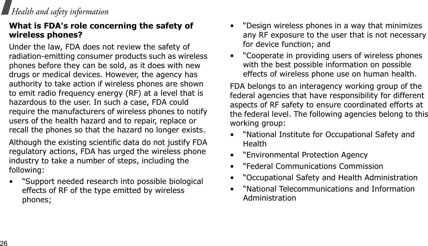 26Health and safety informationWhat is FDA&apos;s role concerning the safety of wireless phones?Under the law, FDA does not review the safety of radiation-emitting consumer products such as wireless phones before they can be sold, as it does with new drugs or medical devices. However, the agency has authority to take action if wireless phones are shown to emit radio frequency energy (RF) at a level that is hazardous to the user. In such a case, FDA could require the manufacturers of wireless phones to notify users of the health hazard and to repair, replace or recall the phones so that the hazard no longer exists.Although the existing scientific data do not justify FDA regulatory actions, FDA has urged the wireless phone industry to take a number of steps, including the following:• “Support needed research into possible biological effects of RF of the type emitted by wireless phones;• “Design wireless phones in a way that minimizes any RF exposure to the user that is not necessary for device function; and• “Cooperate in providing users of wireless phones with the best possible information on possible effects of wireless phone use on human health.FDA belongs to an interagency working group of the federal agencies that have responsibility for different aspects of RF safety to ensure coordinated efforts at the federal level. The following agencies belong to this working group:• “National Institute for Occupational Safety and Health• “Environmental Protection Agency• “Federal Communications Commission• “Occupational Safety and Health Administration• “National Telecommunications and Information Administration