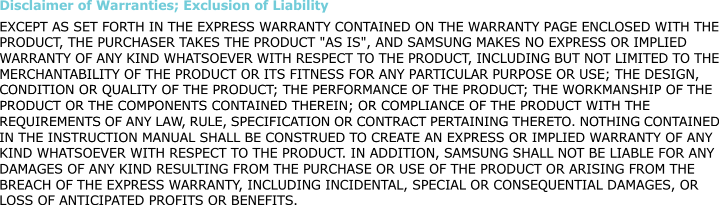 Disclaimer of Warranties; Exclusion of LiabilityEXCEPT AS SET FORTH IN THE EXPRESS WARRANTY CONTAINED ON THE WARRANTY PAGE ENCLOSED WITH THE PRODUCT, THE PURCHASER TAKES THE PRODUCT &quot;AS IS&quot;, AND SAMSUNG MAKES NO EXPRESS OR IMPLIED WARRANTY OF ANY KIND WHATSOEVER WITH RESPECT TO THE PRODUCT, INCLUDING BUT NOT LIMITED TO THE MERCHANTABILITY OF THE PRODUCT OR ITS FITNESS FOR ANY PARTICULAR PURPOSE OR USE; THE DESIGN, CONDITION OR QUALITY OF THE PRODUCT; THE PERFORMANCE OF THE PRODUCT; THE WORKMANSHIP OF THE PRODUCT OR THE COMPONENTS CONTAINED THEREIN; OR COMPLIANCE OF THE PRODUCT WITH THE REQUIREMENTS OF ANY LAW, RULE, SPECIFICATION OR CONTRACT PERTAINING THERETO. NOTHING CONTAINED IN THE INSTRUCTION MANUAL SHALL BE CONSTRUED TO CREATE AN EXPRESS OR IMPLIED WARRANTY OF ANY KIND WHATSOEVER WITH RESPECT TO THE PRODUCT. IN ADDITION, SAMSUNG SHALL NOT BE LIABLE FOR ANY DAMAGES OF ANY KIND RESULTING FROM THE PURCHASE OR USE OF THE PRODUCT OR ARISING FROM THE BREACH OF THE EXPRESS WARRANTY, INCLUDING INCIDENTAL, SPECIAL OR CONSEQUENTIAL DAMAGES, OR LOSS OF ANTICIPATED PROFITS OR BENEFITS.
