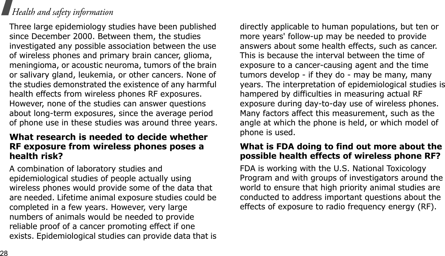 28Health and safety informationThree large epidemiology studies have been published since December 2000. Between them, the studies investigated any possible association between the use of wireless phones and primary brain cancer, glioma, meningioma, or acoustic neuroma, tumors of the brain or salivary gland, leukemia, or other cancers. None of the studies demonstrated the existence of any harmful health effects from wireless phones RF exposures. However, none of the studies can answer questions about long-term exposures, since the average period of phone use in these studies was around three years.What research is needed to decide whether RF exposure from wireless phones poses a health risk?A combination of laboratory studies and epidemiological studies of people actually using wireless phones would provide some of the data that are needed. Lifetime animal exposure studies could be completed in a few years. However, very large numbers of animals would be needed to provide reliable proof of a cancer promoting effect if one exists. Epidemiological studies can provide data that is directly applicable to human populations, but ten or more years&apos; follow-up may be needed to provide answers about some health effects, such as cancer. This is because the interval between the time of exposure to a cancer-causing agent and the time tumors develop - if they do - may be many, many years. The interpretation of epidemiological studies is hampered by difficulties in measuring actual RF exposure during day-to-day use of wireless phones. Many factors affect this measurement, such as the angle at which the phone is held, or which model of phone is used.What is FDA doing to find out more about the possible health effects of wireless phone RF?FDA is working with the U.S. National Toxicology Program and with groups of investigators around the world to ensure that high priority animal studies are conducted to address important questions about the effects of exposure to radio frequency energy (RF).