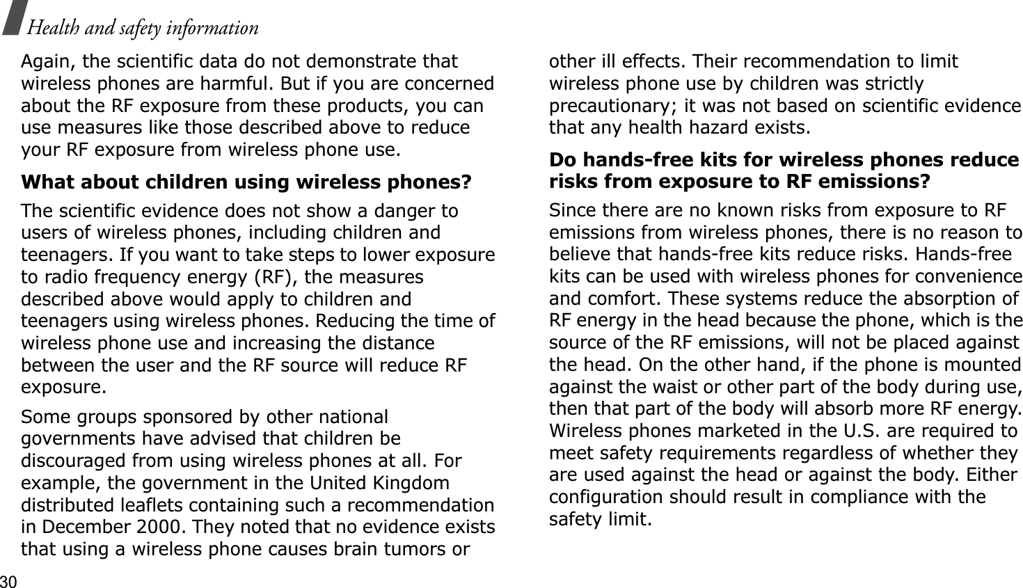 30Health and safety informationAgain, the scientific data do not demonstrate that wireless phones are harmful. But if you are concerned about the RF exposure from these products, you can use measures like those described above to reduce your RF exposure from wireless phone use.What about children using wireless phones?The scientific evidence does not show a danger to users of wireless phones, including children and teenagers. If you want to take steps to lower exposure to radio frequency energy (RF), the measures described above would apply to children and teenagers using wireless phones. Reducing the time of wireless phone use and increasing the distance between the user and the RF source will reduce RF exposure.Some groups sponsored by other national governments have advised that children be discouraged from using wireless phones at all. For example, the government in the United Kingdom distributed leaflets containing such a recommendation in December 2000. They noted that no evidence exists that using a wireless phone causes brain tumors or other ill effects. Their recommendation to limit wireless phone use by children was strictly precautionary; it was not based on scientific evidence that any health hazard exists. Do hands-free kits for wireless phones reduce risks from exposure to RF emissions?Since there are no known risks from exposure to RF emissions from wireless phones, there is no reason to believe that hands-free kits reduce risks. Hands-free kits can be used with wireless phones for convenience and comfort. These systems reduce the absorption of RF energy in the head because the phone, which is the source of the RF emissions, will not be placed against the head. On the other hand, if the phone is mounted against the waist or other part of the body during use, then that part of the body will absorb more RF energy. Wireless phones marketed in the U.S. are required to meet safety requirements regardless of whether they are used against the head or against the body. Either configuration should result in compliance with the safety limit.