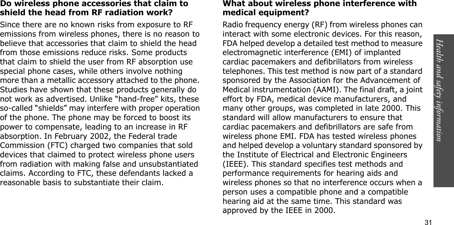Health and safety information    31Do wireless phone accessories that claim to shield the head from RF radiation work?Since there are no known risks from exposure to RF emissions from wireless phones, there is no reason to believe that accessories that claim to shield the head from those emissions reduce risks. Some products that claim to shield the user from RF absorption use special phone cases, while others involve nothing more than a metallic accessory attached to the phone. Studies have shown that these products generally do not work as advertised. Unlike “hand-free” kits, these so-called “shields” may interfere with proper operation of the phone. The phone may be forced to boost its power to compensate, leading to an increase in RF absorption. In February 2002, the Federal trade Commission (FTC) charged two companies that sold devices that claimed to protect wireless phone users from radiation with making false and unsubstantiated claims. According to FTC, these defendants lacked a reasonable basis to substantiate their claim.What about wireless phone interference with medical equipment?Radio frequency energy (RF) from wireless phones can interact with some electronic devices. For this reason, FDA helped develop a detailed test method to measure electromagnetic interference (EMI) of implanted cardiac pacemakers and defibrillators from wireless telephones. This test method is now part of a standard sponsored by the Association for the Advancement of Medical instrumentation (AAMI). The final draft, a joint effort by FDA, medical device manufacturers, and many other groups, was completed in late 2000. This standard will allow manufacturers to ensure that cardiac pacemakers and defibrillators are safe from wireless phone EMI. FDA has tested wireless phones and helped develop a voluntary standard sponsored by the Institute of Electrical and Electronic Engineers (IEEE). This standard specifies test methods and performance requirements for hearing aids and wireless phones so that no interference occurs when a person uses a compatible phone and a compatible hearing aid at the same time. This standard was approved by the IEEE in 2000.