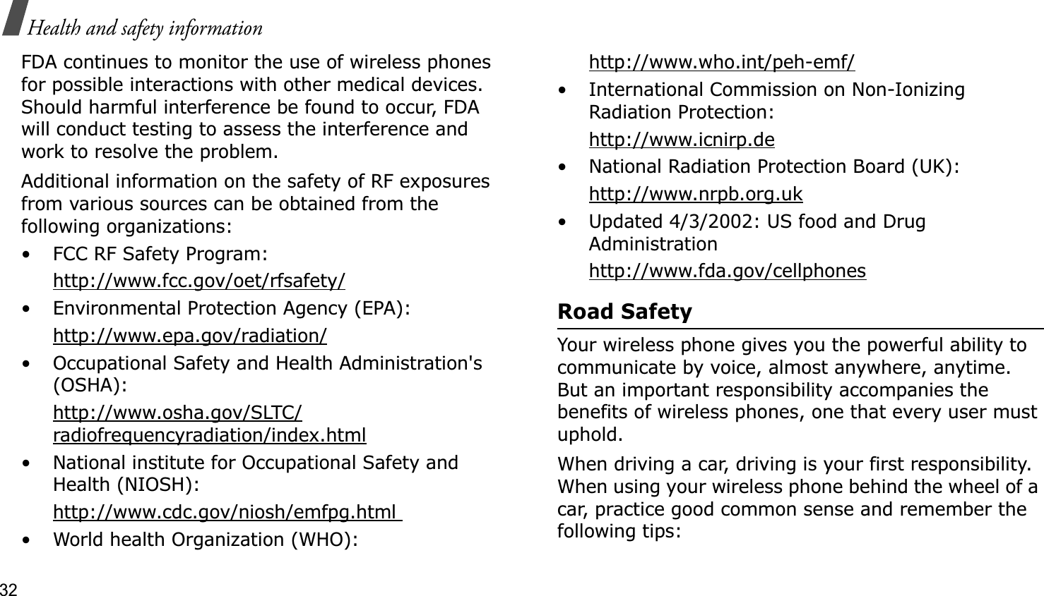 32Health and safety informationFDA continues to monitor the use of wireless phones for possible interactions with other medical devices. Should harmful interference be found to occur, FDA will conduct testing to assess the interference and work to resolve the problem.Additional information on the safety of RF exposures from various sources can be obtained from the following organizations:• FCC RF Safety Program:http://www.fcc.gov/oet/rfsafety/• Environmental Protection Agency (EPA):http://www.epa.gov/radiation/• Occupational Safety and Health Administration&apos;s (OSHA): http://www.osha.gov/SLTC/radiofrequencyradiation/index.html• National institute for Occupational Safety and Health (NIOSH):http://www.cdc.gov/niosh/emfpg.html • World health Organization (WHO):http://www.who.int/peh-emf/• International Commission on Non-Ionizing Radiation Protection:http://www.icnirp.de• National Radiation Protection Board (UK):http://www.nrpb.org.uk• Updated 4/3/2002: US food and Drug Administrationhttp://www.fda.gov/cellphonesRoad SafetyYour wireless phone gives you the powerful ability to communicate by voice, almost anywhere, anytime. But an important responsibility accompanies the benefits of wireless phones, one that every user must uphold.When driving a car, driving is your first responsibility. When using your wireless phone behind the wheel of a car, practice good common sense and remember the following tips: