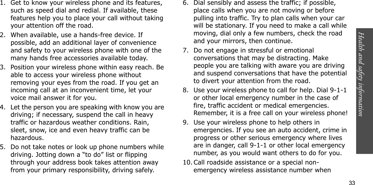 Health and safety information    331. Get to know your wireless phone and its features, such as speed dial and redial. If available, these features help you to place your call without taking your attention off the road.2. When available, use a hands-free device. If possible, add an additional layer of convenience and safety to your wireless phone with one of the many hands free accessories available today.3. Position your wireless phone within easy reach. Be able to access your wireless phone without removing your eyes from the road. If you get an incoming call at an inconvenient time, let your voice mail answer it for you.4. Let the person you are speaking with know you are driving; if necessary, suspend the call in heavy traffic or hazardous weather conditions. Rain, sleet, snow, ice and even heavy traffic can be hazardous.5. Do not take notes or look up phone numbers while driving. Jotting down a “to do” list or flipping through your address book takes attention away from your primary responsibility, driving safely.6. Dial sensibly and assess the traffic; if possible, place calls when you are not moving or before pulling into traffic. Try to plan calls when your car will be stationary. If you need to make a call while moving, dial only a few numbers, check the road and your mirrors, then continue.7. Do not engage in stressful or emotional conversations that may be distracting. Make people you are talking with aware you are driving and suspend conversations that have the potential to divert your attention from the road.8. Use your wireless phone to call for help. Dial 9-1-1 or other local emergency number in the case of fire, traffic accident or medical emergencies. Remember, it is a free call on your wireless phone!9. Use your wireless phone to help others in emergencies. If you see an auto accident, crime in progress or other serious emergency where lives are in danger, call 9-1-1 or other local emergency number, as you would want others to do for you.10. Call roadside assistance or a special non-emergency wireless assistance number when 