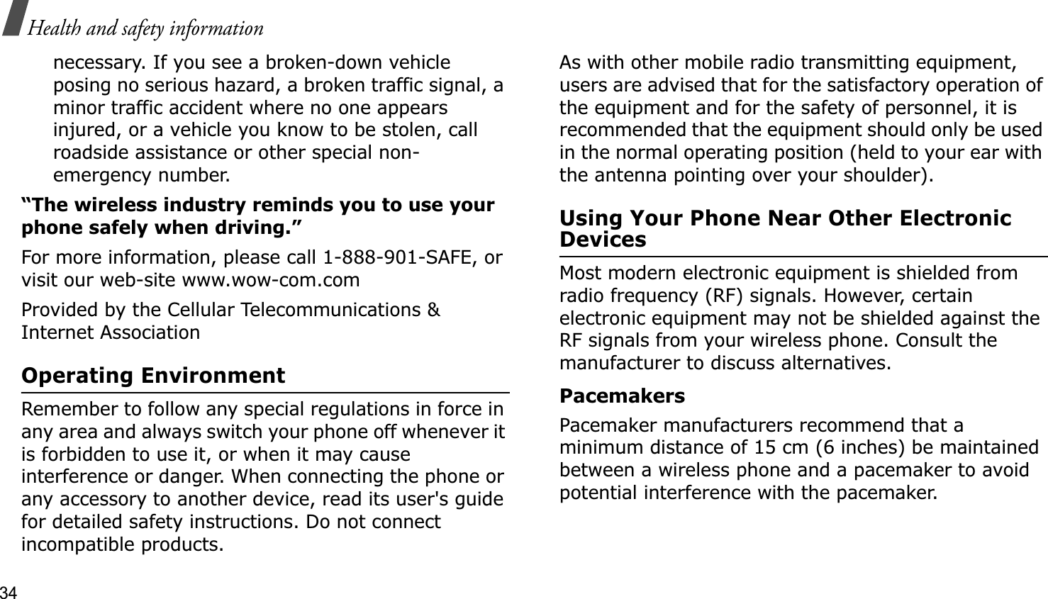 34Health and safety informationnecessary. If you see a broken-down vehicle posing no serious hazard, a broken traffic signal, a minor traffic accident where no one appears injured, or a vehicle you know to be stolen, call roadside assistance or other special non-emergency number.“The wireless industry reminds you to use your phone safely when driving.”For more information, please call 1-888-901-SAFE, or visit our web-site www.wow-com.comProvided by the Cellular Telecommunications &amp; Internet AssociationOperating EnvironmentRemember to follow any special regulations in force in any area and always switch your phone off whenever it is forbidden to use it, or when it may cause interference or danger. When connecting the phone or any accessory to another device, read its user&apos;s guide for detailed safety instructions. Do not connect incompatible products.As with other mobile radio transmitting equipment, users are advised that for the satisfactory operation of the equipment and for the safety of personnel, it is recommended that the equipment should only be used in the normal operating position (held to your ear with the antenna pointing over your shoulder).Using Your Phone Near Other Electronic DevicesMost modern electronic equipment is shielded from radio frequency (RF) signals. However, certain electronic equipment may not be shielded against the RF signals from your wireless phone. Consult the manufacturer to discuss alternatives.PacemakersPacemaker manufacturers recommend that a minimum distance of 15 cm (6 inches) be maintained between a wireless phone and a pacemaker to avoid potential interference with the pacemaker.