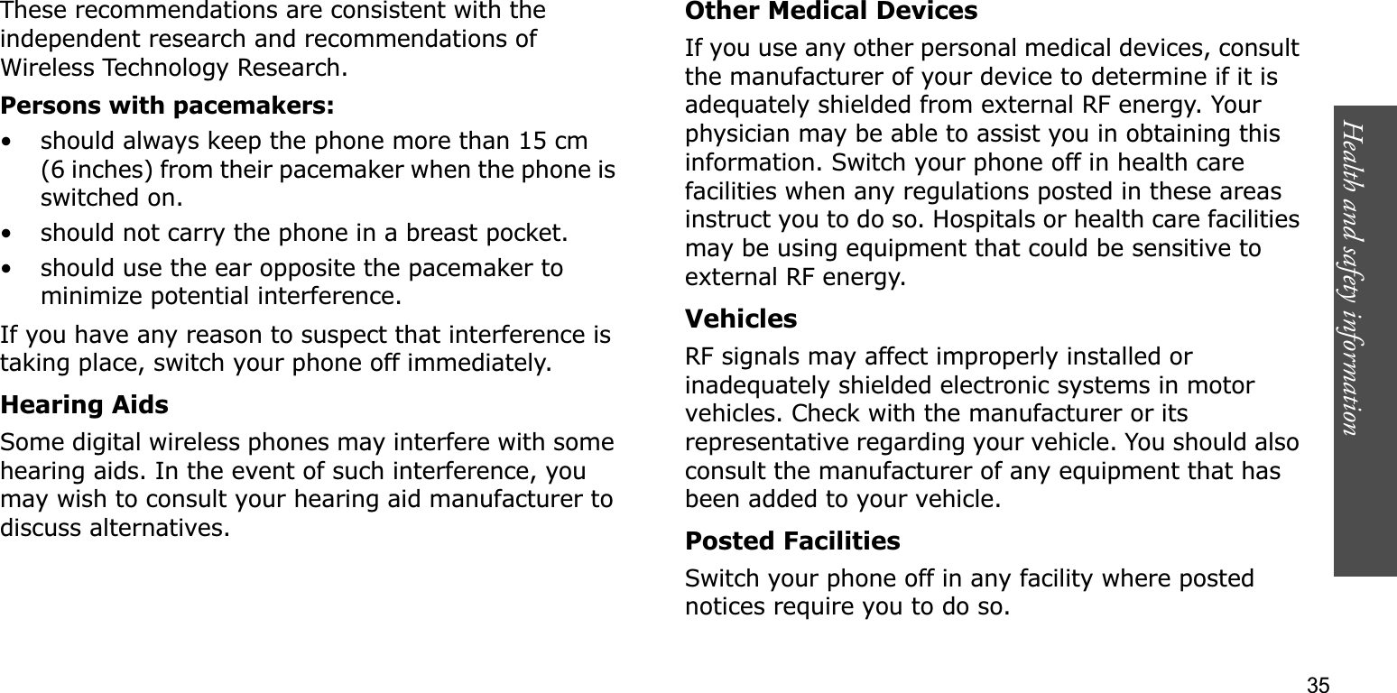 Health and safety information    35These recommendations are consistent with the independent research and recommendations of Wireless Technology Research.Persons with pacemakers:• should always keep the phone more than 15 cm (6 inches) from their pacemaker when the phone is switched on.• should not carry the phone in a breast pocket.• should use the ear opposite the pacemaker to minimize potential interference.If you have any reason to suspect that interference is taking place, switch your phone off immediately.Hearing AidsSome digital wireless phones may interfere with some hearing aids. In the event of such interference, you may wish to consult your hearing aid manufacturer to discuss alternatives.Other Medical DevicesIf you use any other personal medical devices, consult the manufacturer of your device to determine if it is adequately shielded from external RF energy. Your physician may be able to assist you in obtaining this information. Switch your phone off in health care facilities when any regulations posted in these areas instruct you to do so. Hospitals or health care facilities may be using equipment that could be sensitive to external RF energy.VehiclesRF signals may affect improperly installed or inadequately shielded electronic systems in motor vehicles. Check with the manufacturer or its representative regarding your vehicle. You should also consult the manufacturer of any equipment that has been added to your vehicle.Posted FacilitiesSwitch your phone off in any facility where posted notices require you to do so.