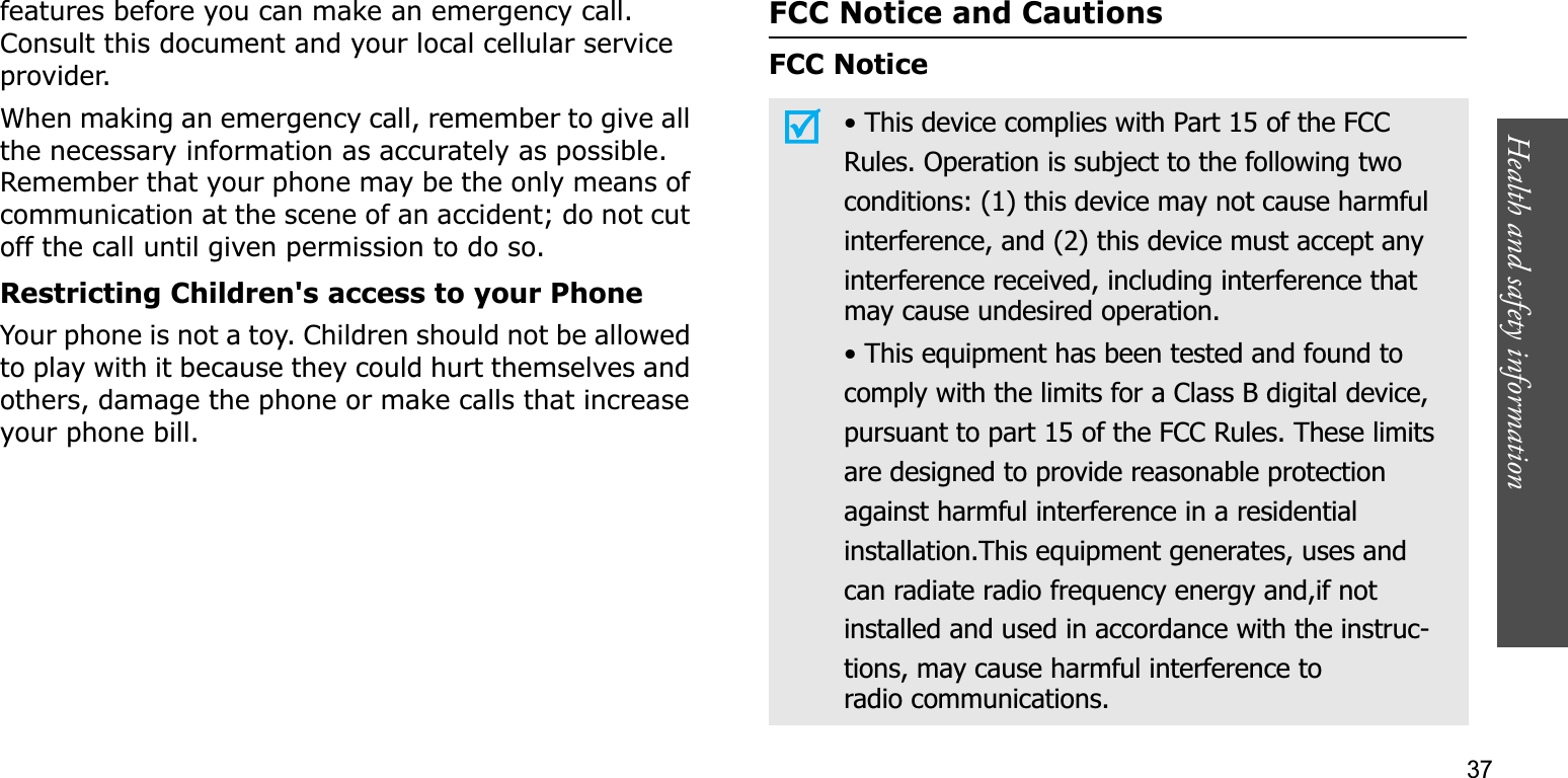 Health and safety information    37features before you can make an emergency call. Consult this document and your local cellular service provider.When making an emergency call, remember to give all the necessary information as accurately as possible. Remember that your phone may be the only means of communication at the scene of an accident; do not cut off the call until given permission to do so.Restricting Children&apos;s access to your PhoneYour phone is not a toy. Children should not be allowed to play with it because they could hurt themselves and others, damage the phone or make calls that increase your phone bill.FCC Notice and CautionsFCC Notice• This device complies with Part 15 of the FCCRules. Operation is subject to the following twoconditions: (1) this device may not cause harmfulinterference, and (2) this device must accept anyinterference received, including interference thatmay cause undesired operation.• This equipment has been tested and found tocomply with the limits for a Class B digital device,pursuant to part 15 of the FCC Rules. These limitsare designed to provide reasonable protectionagainst harmful interference in a residentialinstallation.This equipment generates, uses andcan radiate radio frequency energy and,if notinstalled and used in accordance with the instruc-tions, may cause harmful interference toradio communications.