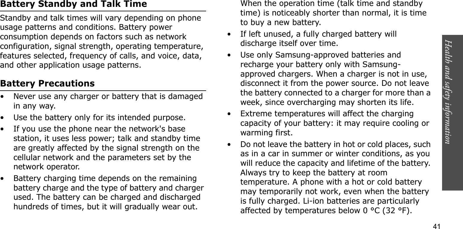 Health and safety information    41Battery Standby and Talk TimeStandby and talk times will vary depending on phone usage patterns and conditions. Battery power consumption depends on factors such as network configuration, signal strength, operating temperature, features selected, frequency of calls, and voice, data, and other application usage patterns. Battery Precautions• Never use any charger or battery that is damaged in any way.• Use the battery only for its intended purpose.• If you use the phone near the network&apos;s base station, it uses less power; talk and standby time are greatly affected by the signal strength on the cellular network and the parameters set by the network operator.• Battery charging time depends on the remaining battery charge and the type of battery and charger used. The battery can be charged and discharged hundreds of times, but it will gradually wear out. When the operation time (talk time and standby time) is noticeably shorter than normal, it is time to buy a new battery.• If left unused, a fully charged battery will discharge itself over time.• Use only Samsung-approved batteries and recharge your battery only with Samsung-approved chargers. When a charger is not in use, disconnect it from the power source. Do not leave the battery connected to a charger for more than a week, since overcharging may shorten its life.• Extreme temperatures will affect the charging capacity of your battery: it may require cooling or warming first.• Do not leave the battery in hot or cold places, such as in a car in summer or winter conditions, as you will reduce the capacity and lifetime of the battery. Always try to keep the battery at room temperature. A phone with a hot or cold battery may temporarily not work, even when the battery is fully charged. Li-ion batteries are particularly affected by temperatures below 0 °C (32 °F).