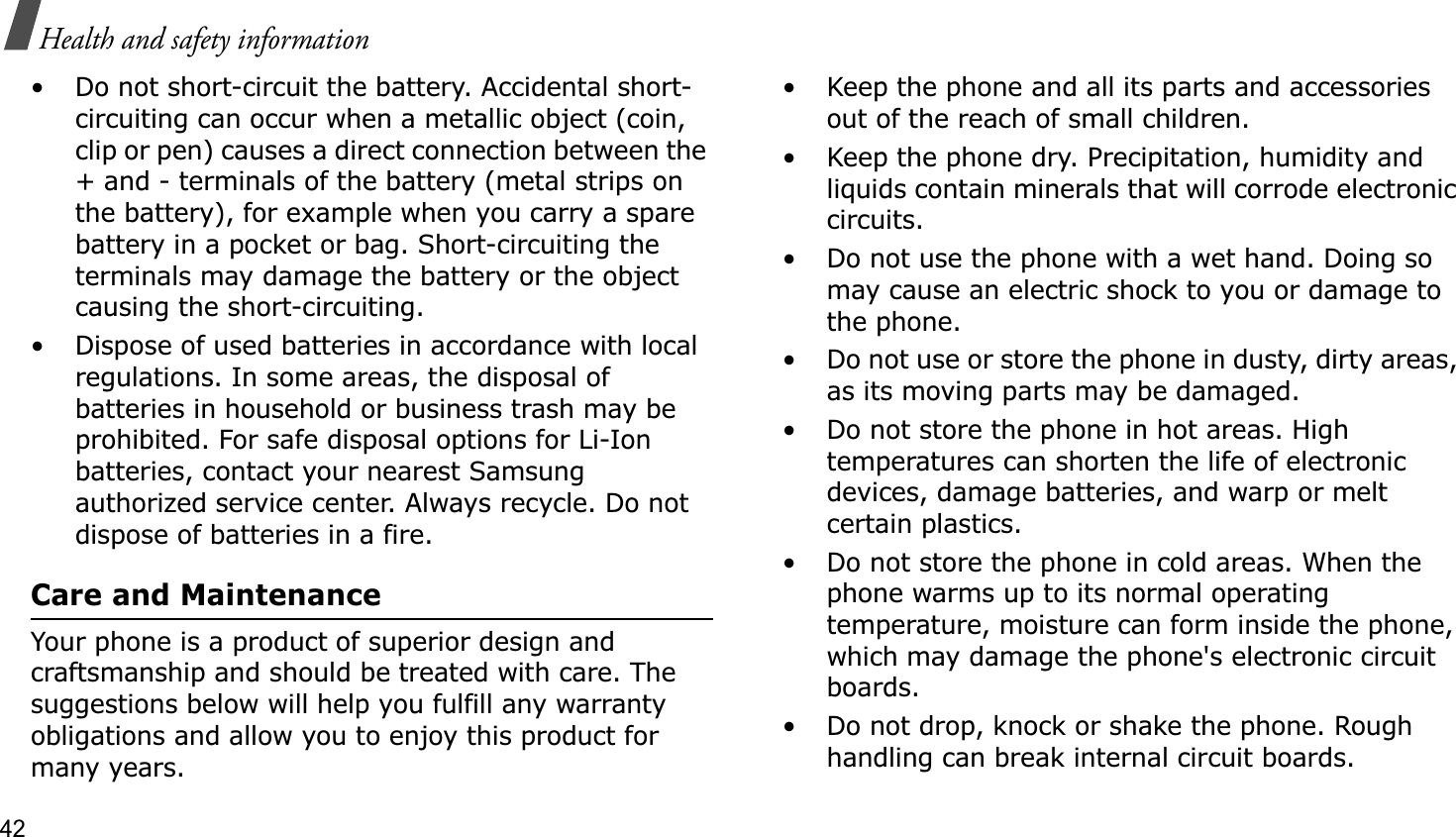 42Health and safety information• Do not short-circuit the battery. Accidental short- circuiting can occur when a metallic object (coin, clip or pen) causes a direct connection between the + and - terminals of the battery (metal strips on the battery), for example when you carry a spare battery in a pocket or bag. Short-circuiting the terminals may damage the battery or the object causing the short-circuiting.• Dispose of used batteries in accordance with local regulations. In some areas, the disposal of batteries in household or business trash may be prohibited. For safe disposal options for Li-Ion batteries, contact your nearest Samsung authorized service center. Always recycle. Do not dispose of batteries in a fire.Care and MaintenanceYour phone is a product of superior design and craftsmanship and should be treated with care. The suggestions below will help you fulfill any warranty obligations and allow you to enjoy this product for many years.• Keep the phone and all its parts and accessories out of the reach of small children.• Keep the phone dry. Precipitation, humidity and liquids contain minerals that will corrode electronic circuits.• Do not use the phone with a wet hand. Doing so may cause an electric shock to you or damage to the phone.• Do not use or store the phone in dusty, dirty areas, as its moving parts may be damaged.• Do not store the phone in hot areas. High temperatures can shorten the life of electronic devices, damage batteries, and warp or melt certain plastics.• Do not store the phone in cold areas. When the phone warms up to its normal operating temperature, moisture can form inside the phone, which may damage the phone&apos;s electronic circuit boards.• Do not drop, knock or shake the phone. Rough handling can break internal circuit boards.