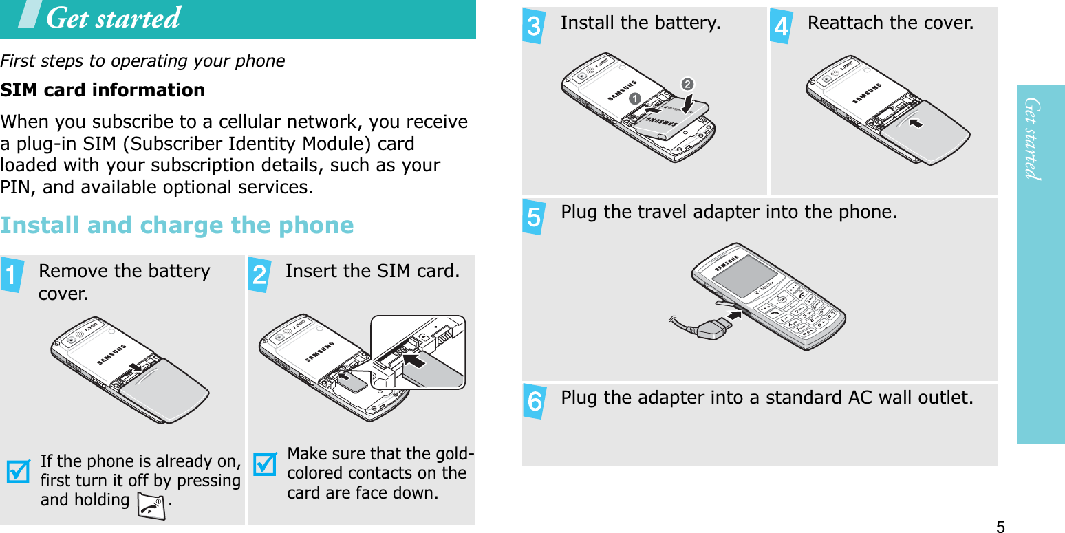 5Get startedGet startedFirst steps to operating your phoneSIM card informationWhen you subscribe to a cellular network, you receive a plug-in SIM (Subscriber Identity Module) card loaded with your subscription details, such as your PIN, and available optional services.Install and charge the phone  Remove the battery cover.If the phone is already on, first turn it off by pressing and holding  .  Insert the SIM card.Make sure that the gold-colored contacts on the card are face down.Install the battery.   Reattach the cover.  Plug the travel adapter into the phone.  Plug the adapter into a standard AC wall outlet.
